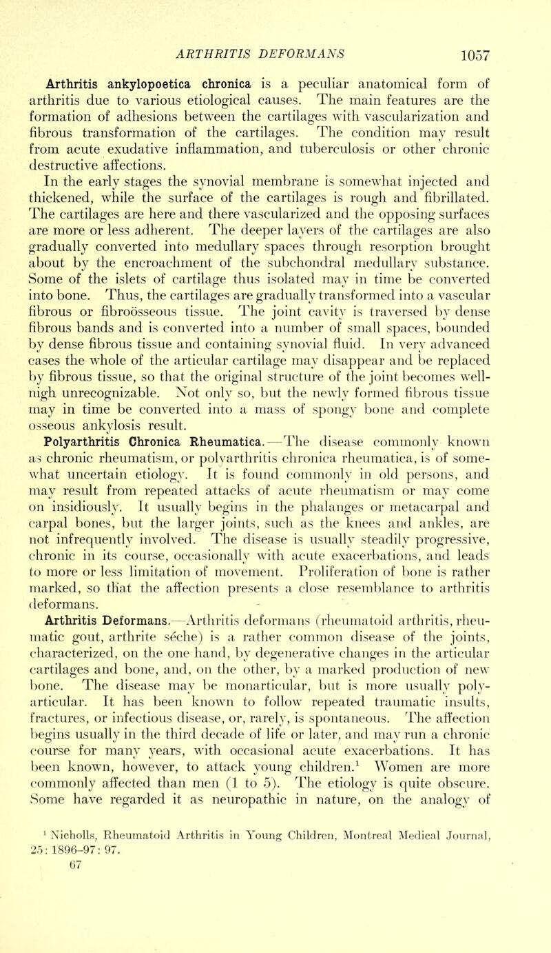 Arthritis ankylopoetica chronica is a peculiar anatomical form of arthritis due to various etiological causes. The main features are the formation of adhesions between the cartilages with vascularization and fibrous transformation of the cartilages. The condition may result from acute exudative inflammation, and tuberculosis or other chronic destructive affections. In the early stages the synovial membrane is somewhat injected and thickened, while the surface of the cartilages is rough and fibrillated. The cartilages are here and there vascularized and the opposing surfaces are more or less adherent. The deeper layers of the cartilages are also gradually converted into medullary spaces through resorption brought about by the encroachment of the subchondral medullary substance. Some of the islets of cartilage thus isolated may in time be converted into bone. Thus, the cartilages are gradually transformed into a vascular fibrous or fibroosseous tissue. The joint cavity is traversed by dense fibrous bands and is converted into a number of small spaces, bounded by dense fibrous tissue and containing synovial fluid. In very advanced cases the whole of the articular cartilage may disappear and be replaced by fibrous tissue, so that the original structure of the joint becomes well- nigh unrecognizable. Not only so, but the newly formed fibrous tissue may in time be converted into a mass of spongy bone and complete osseous ankylosis result. Polyarthritis Chronica Rheumatica. The disease commonly known as chronic rheumatism, or polyarthritis chronica rheumatica, is of some- what uncertain etiology. It is found commonly in old persons, and may result from repeated attacks of acute rheumatism or may come on insidiously. It usually begins in the phalanges or metacarpal and carpal bones, but the larger joints, such as the knees and ankles, are not infrequently involved. The disease is usually steadily progressive, chronic in its course, occasionally with acute exacerbations, and leads to more or less limitation of movement. Proliferation of bone is rather marked, so that the affection presents a close resemblance to arthritis deformans. Arthritis Deformans. -Arthritis deformans (rheumatoid arthritis, rheu- matic gout, arthrite seche) is a rather common disease of the joints, characterized, on the one hand, by degenerative changes in the articular cartilages and bone, and, on the other, by a marked production of new bone. The disease may be monarticular, but is more usually poly- articular. It has been known to follow repeated traumatic insults, fractures, or infectious disease, or, rarely, is spontaneous. The affection begins usually in the third decade of life or later, and may run a chronic course for many years, with occasional acute exacerbations. It has been known, however, to attack young children.1 Women are more commonly affected than men (1 to 5). The etiology is quite obscure. Some have regarded it as neuropathic in nature, on the analogy of 1 Nicholls, Rheumatoid Arthritis in Young Children, Montreal Medical Journal, 25: 1896-97: 97. 67