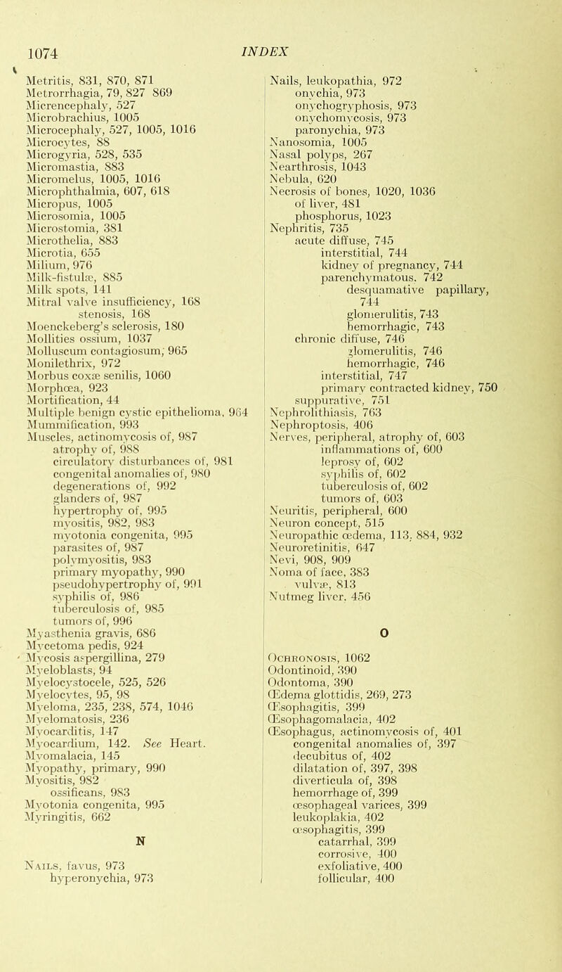 Metritis, 831, 870, S71 Metrorrhagia, 79, 827 809 Micrencephaly, 527 Microbrachius, 1005 Microcephaly, 527, 1005, 1016 Microcytes, 88 Microgyria, 528, 535 Micromastia, 883 Micromelus, 1005, 1016 Microphthalmia, 607, 618 Micropus, 1005 Microsomia, 1005 Microstomia, 381 Microthelia, 883 Microtia, 655 Milium, 976 Milk-fistulas, 885 Milk spots, 141 Mitral valve insufficiency, 168 stenosis, 168 Moenckeberg’s sclerosis, 180 Mollities ossium, 1037 Molluscum contagiosum; 965 Monilethrix, 972 Morbus coxae senilis, 1060 Morphoea, 923 Mortification, 44 Multiple benign cystic epithelioma, 964 Mummification, 993 Muscles, actinomycosis of, 987 atrophy of, 988 circulatory disturbances of, 981 congenital anomalies of, 980 degenerations of, 992 glanders of, 987 hypertrophy of, 995 myositis, 982, 983 myotonia congenita, 995 parasites of, 987 polymyositis, 983 primary myopathy, 990 pseudohypertrophy of, 991 syphilis of, 986 tuberculosis of, 985 tumors of, 996 Myasthenia gravis, 686 Mycetoma pedis, 924 Mycosis aspergillina, 279 Myeloblasts, 94 Myelocystocele, 525, 526 Myelocytes, 95, 98 Myeloma, 235, 238, 574, 1046 Myelomatosis, 236 Myocarditis, 147 Myocardium, 142. See Heart. Myomalacia, 145 Myopathy, primary, 990 Myositis, 982 ossificans, 983 Myotonia congenita, 995 Myringitis, 662 N Nails, favus, 973 hyperonychia, 973 Nails, leukopathia, 972 onychia, 973 onychogryphosis, 973 onychomycosis, 973 paronychia, 973 Nanosomia, 1005 Nasal polyps, 267 Nearthrosis, 1043 Nebula, 620 Necrosis of bones, 1020, 1036 of liver, 481 phosphorus, 1023 Nephritis, 735 acute diffuse, 745 interstitial, 744 kidney of pregnancy, 744 parenchymatous. 742 desquamative papillary, 744 glomeru litis, 743 hemorrhagic, 743 chronic diffuse, 746 glomeru litis, 746 hemorrhagic, 746 interstitial, 747 primary contracted kidney, 750 suppurative, 751 Nephrolithiasis, 763 Nephroptosis, 406 Nerves, peripheral, atrophy of, 603 inflammations of, 600 leprosy of, 602 syphilis of, 602 tuberculosis of, 602 tumors of, 603 Neuritis, peripheral, 600 Neuron concept, 515 Neuropathic oedema, 113, 884, 932 Neuroretinitie, 647 Nevi, 908, 909 Noma of face, 383 vulva?, 813 Nutmeg liver. 456 O Ochronosis, 1062 Odontinoid, 390 Odontoma, 390 (Edema glottidis, 269, 273 (Esophagitis, 399 (Esophagomalacia, 402 (Esophagus, actinomycosis of, 401 congenital anomalies of, 397 decubitus of, 402 dilatation of, 397, 398 diverticula of, 398 hemorrhage of, 399 oesophageal varices, 399 leukoplakia, 402 oesophagitis, 399 catarrhal, 399 corrosive, 400 exfoliative, 400 i follicular, 400