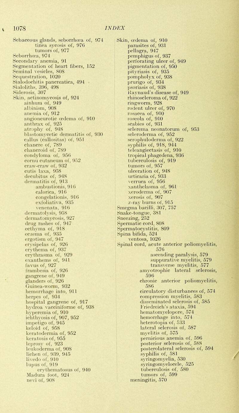 Sebaceous glands, seborrhcea of, 974 tinea sycosis of, 976 tumors of, 977 Seborrhcea, 974 Secondary anemia, 91 Segmentation of heart fibers, 152 Seminal vesicles, SOS Sequestration, 1020 Sialodochitis pancreatica, 494 Sialoliths, 396, 498 Siderosis, 307 Skin, actinomycosis of, 924 ainhum of, 949 albinism, 908 anemia of, 912 angioneurotic cedema of, 910 anthrax of, 925 atrophy of, 948 blastomycetic dermatitis of, 930 callus (callositas) of, 951 chancre of, 789 chancroid of, 789 condyloma of, 956 cornu cutaneum of, 952 craw-craw of, 932 cutis laxa, 958 decubitus of, 948 dermatitis of, 913 ambustionis, 910 calorica, 916 congelationis, 916 exfoliativa, 935 venenata, 916 dermatolysis, 958 dermatomycosis, 927 drug rashes of, 947 ecthyma of, 918 eczema of, 935 ergotism of, 947 erysipelas of, 926 erythema of, 937 erythrasma of, 929 exanthems of, 941 favus of, 927 frambesia of, 926 gangrene of, 949 glanders of, 926 Guinea-worm, 932 hemorrhage into, 911 herpes of, 934 hospital gangrene of, 917 hydroa vacciniforme of, 938 hyperemia of, 910 ichthyosis of, 907, 952 impetigo of, 945 keloid of, 958 keratodermia of, 952 keratosis of, 955 leprosy of, 923 leukoderma of, 908 lichen of, 939, 945 livedo of, 910 lupus of, 919 erythematosus of, 940 Madura foot, 924 nevi of, 908 Skin, oedema of, 910 parasites of, 931 pellagra, 947 pemphigus of, 937 perforating ulcer of, 949 pigmentation of, 950 pityriasis of, 935 pompholyx of, 938 prurigo of, 934 psoriasis of, 938 Haynaud’s disease of, 949 rhinoscleroma of, 922 ringworm, 928 rodent ulcer of, 970 rosacea of, 910 roseola of, 910 scabies of, 931 sclerema neonatorum of, 953 scleroderma of, 952 scrophuloderma of, 922 syphilis of, 918, 944 teleangiectasis of, 910 tropical phagedena, 936 tuberculosis of, 919 tumors of, 957 ulceration of, 948 urticaria of, 933 verruca of, 956 xanthelasma of, 961 xeroderma of, 907 xerosis of, 907 x-ray burns of, 915 Smegma bacilli, 307, 757 Snake-tongue, 381 Sneezing, 252 Spermatic cord, 808 Spermatocystitis, 809 Spina bifida, 524 ventosa, 1026 Spinal cord, acute anterior poliomyelitis, 576 ascending paralysis, 579 suppurative myelitis, 579 transverse myelitis, 577 amyotrophic lateral sclerosis, 596 chronic anterior poliomyelitis, 586 circulatory disturbances of, 574 compression myelitis, 583 disseminated sclerosis of, 585 Friedreich’s ataxia, 594 hematomyelopore, 574 hemorrhage into, 574 heterotopia of, 533 lateral sclerosis of, 587 myelitis of, 575 pernicious anemia of, 596 posterior sclerosis of, 588 posterolateral sclerosis of, 594 syphilis of, 581 syringomyelia, 530 syringomyelocele, 525 tuberculosis of, 580 tumors of, 599 meningitis, 570