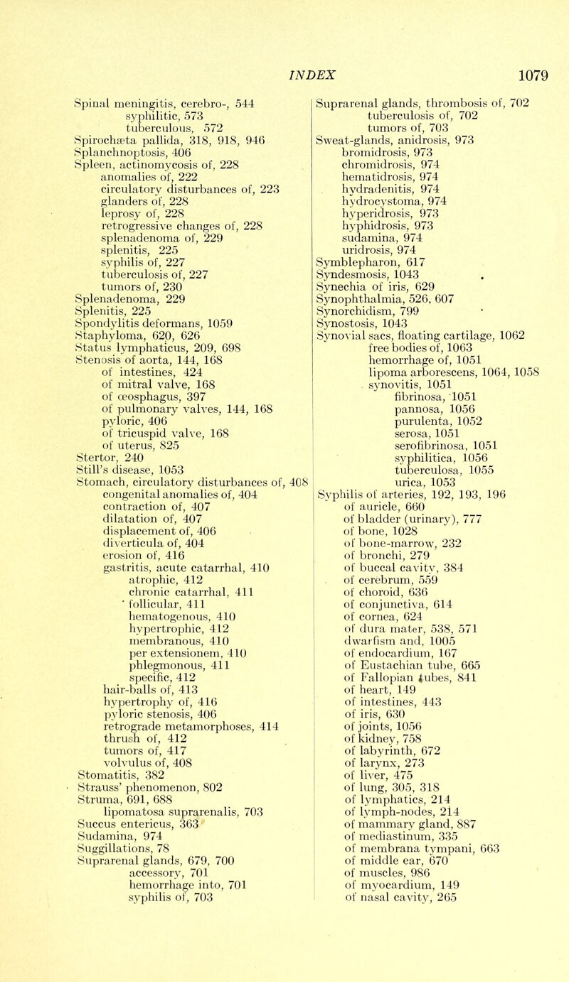 Spinal meningitis, cerebro-, 544 syphilitic, 573 tuberculous, 572 Spirochaeta pallida, 318, 918, 946 Splanchnoptosis, 406 Spleen, actinomycosis of, 228 anomalies of, 222 circulatory disturbances of, 223 glanders of, 228 leprosy of, 228 retrogressive changes of, 228 splenadenoma of, 229 splenitis, 225 syphilis of, 227 tuberculosis of, 227 tumors of, 230 Splenadenoma, 229 Splenitis, 225 Spondylitis deformans, 1059 Staphyloma, 620, 626 Status lymphaticus, 209, 698 Stenosis of aorta, 144, 168 of intestines, 424 of mitral valve, 168 of oeosphagus, 397 of pulmonary valves, 144, 168 pyloric, 406 of tricuspid valve, 168 of uterus, 825 Stertor, 240 Still’s disease, 1053 Stomach, circulatory disturbances of, 408 congenital anomalies of, 404 contraction of, 407 dilatation of, 407 displacement of, 406 diverticula of, 404 erosion of, 416 gastritis, acute catarrhal, 410 atrophic, 412 chronic catarrhal, 411 ' follicular, 411 hematogenous, 410 hypertrophic, 412 membranous, 410 per extensionem, 410 phlegmonous, 411 specific, 412 hair-balls of, 413 hypertrophy of, 416 pyioric stenosis, 406 retrograde metamorphoses, 414 thrush of, 412 tumors of, 417 volvulus of, 408 Stomatitis, 382 Strauss’ phenomenon, 802 Struma, 691, 688 lipomatosa suprarenalis, 703 Succus entericus, 363 Sudamina, 974 Suggillations, 78 Suprarenal glands, 679, 700 accessory, 701 hemorrhage into, 701 syphilis of, 703 Suprarenal glands, thrombosis of, 702 tuberculosis of, 702 tumors of, 703 Sweat-glands, anidrosis, 973 bromidrosis, 973 chromidrosis, 974 hematidrosis, 974 hydradenitis, 974 hydrocystoma, 974 hyperidrosis, 973 hyphidrosis, 973 sudamina, 974 uridrosis, 974 Symblepharon, 617 Syndesmosis, 1043 Synechia of iris, 629 Synophthalmia, 526, 607 Synorchidism, 799 Synostosis, 1043 Synovial sacs, floating cartilage, 1062 free bodies of, 1063 hemorrhage of, 1051 lipoma arborescens, 1064, 1058 synovitis, 1051 fibrinosa, 1051 pannosa, 1056 purulenta, 1052 serosa, 1051 serofibrinosa, 1051 syphilitica, 1056 tuberculosa, 1055 urica, 1053 Syphilis of arteries, 192, 193, 196 of auricle, 660 of bladder (urinary), 777 of bone, 1028 of bone-marrow, 232 of bronchi, 279 of buccal cavity, 384 of cerebrum, 559 of choroid, 636 of conjunctiva, 614 of cornea, 624 of dura mater, 538, 571 dwarfism and, 1005 of endocardium, 167 of Eustachian tube, 665 of Fallopian tubes, 841 of heart, 149 of intestines, 443 of iris, 630 of joints, 1056 of kidney, 758 of labyrinth, 672 of larynx, 273 of liver, 475 of lung, 305, 318 of lymphatics, 214 of lymph-nodes, 2i4 of mammary gland, 887 of mediastinum, 335 of membrana tympani, 663 of middle ear, 670 of muscles, 986 of myocardium, 149 of nasal cavity, 265