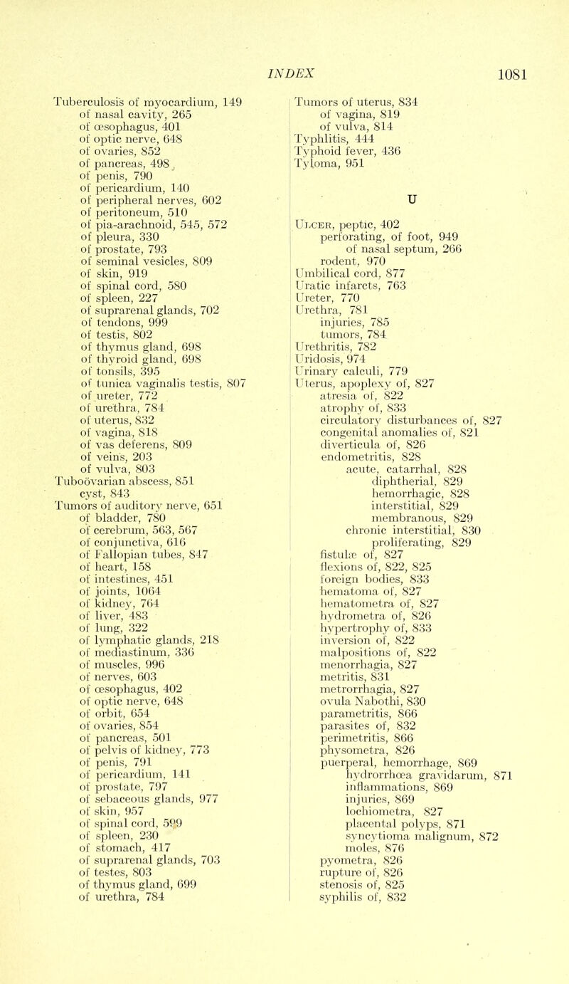 Tuberculosis of myocardium, 149 of nasal cavity, 265 of oesophagus, 401 of optic nerve, 648 of ovaries, 852 of pancreas, 498, of penis, 790 of pericardium, 140 of peripheral nerves, 602 of peritoneum, 510 of pia-arachnoid, 545, 572 of pleura, 330 of prostate, 793 of seminal vesicles, 809 of skin, 919 of spinal cord, 580 of spleen, 227 of suprarenal glands, 702 of tendons, 999 of testis, 802 of thymus gland, 698 of thyroid gland, 698 of tonsils, 395 of tunica vaginalis testis, 807 of ureter, 772 of urethra, 784 of uterus, 832 of vagina, 818 of vas deferens, 809 of vein's, 203 of vulva, 803 Tuboovarian abscess, 851 cyst, 843 Tumors of auditory nerve, 651 of bladder, 780 of cerebrum, 563, 567 of conjunctiva, 616 of Fallopian tubes, 847 of heart, 158 of intestines, 451 of joints, 1064 of kidney, 764 of liver, 483 of lung, 322 of lymphatic glands, 218 of mediastinum, 336 of muscles, 996 of nerves, 603 of oesophagus, 402 of optic nerve, 648 of orbit, 654 of ovaries, 854 of pancreas, 501 of pelvis of kidney, 773 of penis, 791 of pericardium, 141 of prostate, 797 of sebaceous glands, 977 of skin, 957 of spinal cord, 599 of spleen, 230 of stomach, 417 of suprarenal glands, 703 of testes, 803 of thymus gland, 699 of urethra, 784 Tumors of uterus, 834 of vagina, 819 of vulva, 814 Typhlitis, 444 Typhoid fever, 436 Tyloma, 951 U Ulcer, peptic, 402 perforating, of foot, 949 of nasal septum, 266 rodent, 970 Umbilical cord, 877 Uratic infarcts, 763 Ureter, 770 Urethra, 781 injuries, 785 tumors, 784 Urethritis, 782 Uridosis, 974 Urinary calculi, 779 Uterus, apoplexy of, 827 atresia of, 822 atrophy of, 833 circulatory disturbances of, 827 congenital anomalies of, 821 diverticula of, 826 endometritis, 828 acute, catarrhal, 828 diphtherial, 829 hemorrhagic, 828 interstitial, 829 membranous, 829 chronic interstitial, 830 proliferating, 829 fistulie of, 827 flexions of, 822, 825 foreign bodies, 833 hematoma of, 827 hematometra of, 827 hydrometra of, 826 hypertrophy of, 833 inversion of, 822 malpositions of, 822 menorrhagia, 827 metritis, 831 metrorrhagia, 827 ovula Nabothi, 830 parametritis, 866 parasites of, 832 perimetritis, 866 physometra, 826 puerperal, hemorrhage, 869 hydrorrhoea gravidarum, 871 inflammations, 869 injuries, 869 lochiometra, 827 placental polyps, 871 syncytioma malignum, 872 moles, 876 pyometra, 826 rupture of, 826 stenosis of, 825 syphilis of, 832