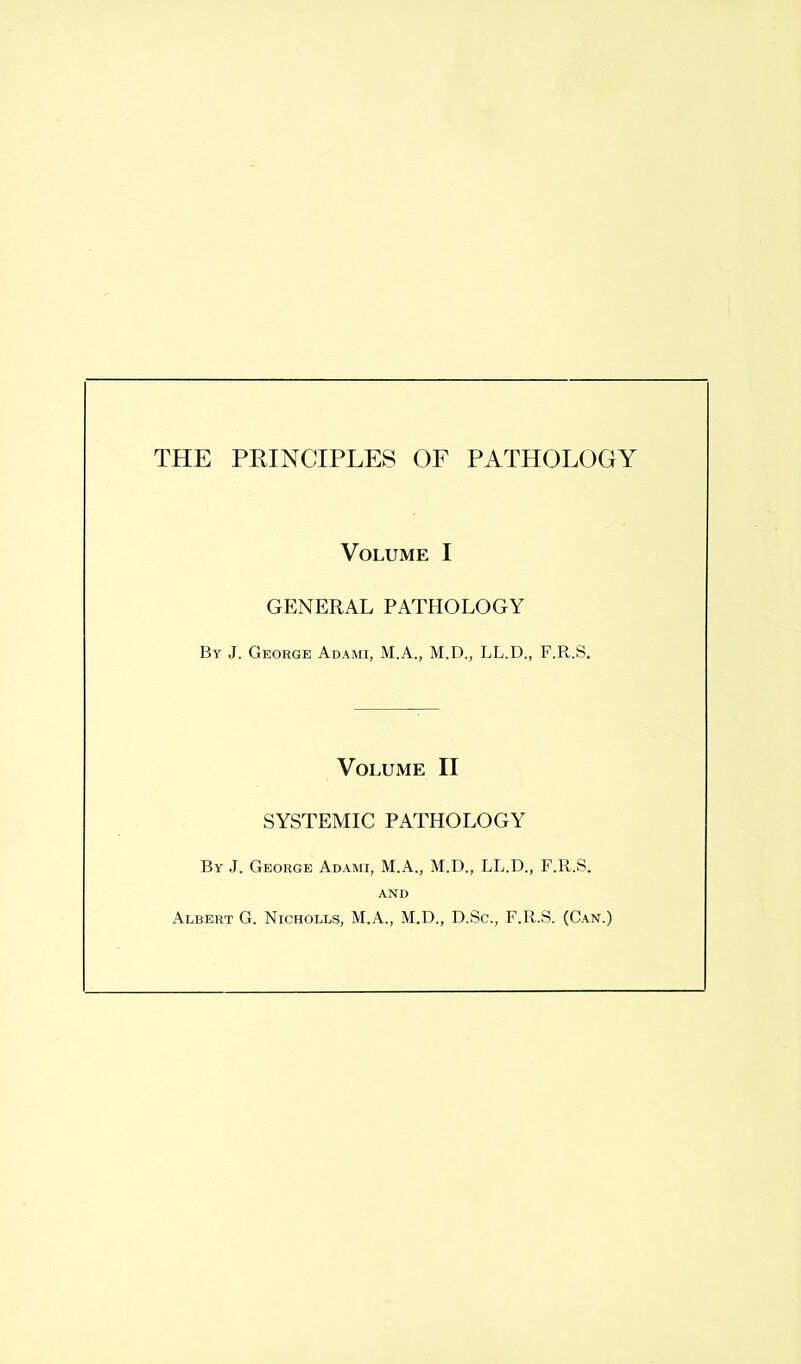 THE PRINCIPLES OF PATHOLOGY Volume I GENERAL PATHOLOGY By J. George Adami, M.A., M.D., LL.D., F.R.S. Volume II SYSTEMIC PATHOLOGY By J. George Adami, M.A., M.D., LL.D., F.R.S. AND Albert G. Nicholls, M.A., M.D., D.Sc., F.R.S. (Can.)