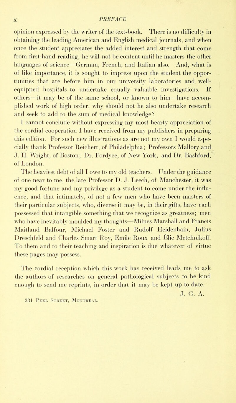 opinion expressed by the writer of the text-book. There is no difficulty in ol)taining the leading American and English medical journals, and when once the student appreciates the added interest and strength that come from first-hand reading, he will not be content until he masters the other languages of science—(lerinan, French, and Italian also. And, what is of like importance, it is sought to impress upon the student the oppor- tunities that are before him in our university laboratories and well- equipped hospitals to undertake equally valualile investigations. If others—it may be of the same school, or known to him—^liave accom- plished work of high order, why should not he also undertake research and seek to add to the sum of medical knowledge? I cannot conclude without expressing my most hearty appreciation of the cordial cooperation I have received from my publishers in preparing this edition. For such new illustrations as are not my own I would espe- cially thank Professor lieichert, of Philadelphia; Professors Mallory and J. H. Wright, of Poston; Dr. Fordyce, of New York, and Dr. Bashford, of London. I'he heaviest debt of all I owe to my old teachers. Under the guidance of one near to me, the late Professor D. J. Leech, of Manchester, it was my good fortune and my privilege as a student to come under the influ- ence, and that intimately, of not a few men who have been masters of their particular subjects, who, diverse it may !>e, in their gifts, have each possessed that intangible something that we recognize as greatness; men who have inevitaldy moulded my thoughts—Milnes Marshall and Francis Maitland Balfour, Michael Foster and Rudolf Heidenhain, Julius Dreschfeld and Charles Smart Roy, Fmile Roux and Flie Metchnikoff. To them and to their teaching and inspiration is due whatever of virtue these pages may possess. The cordial reception which this work has received leads me to ask the authors of researches on general pathological sulqects to be kind enough to send me reprints, in order that it may be kept up to date. J. G. A. .S-Tl Peel Street, Montreal.