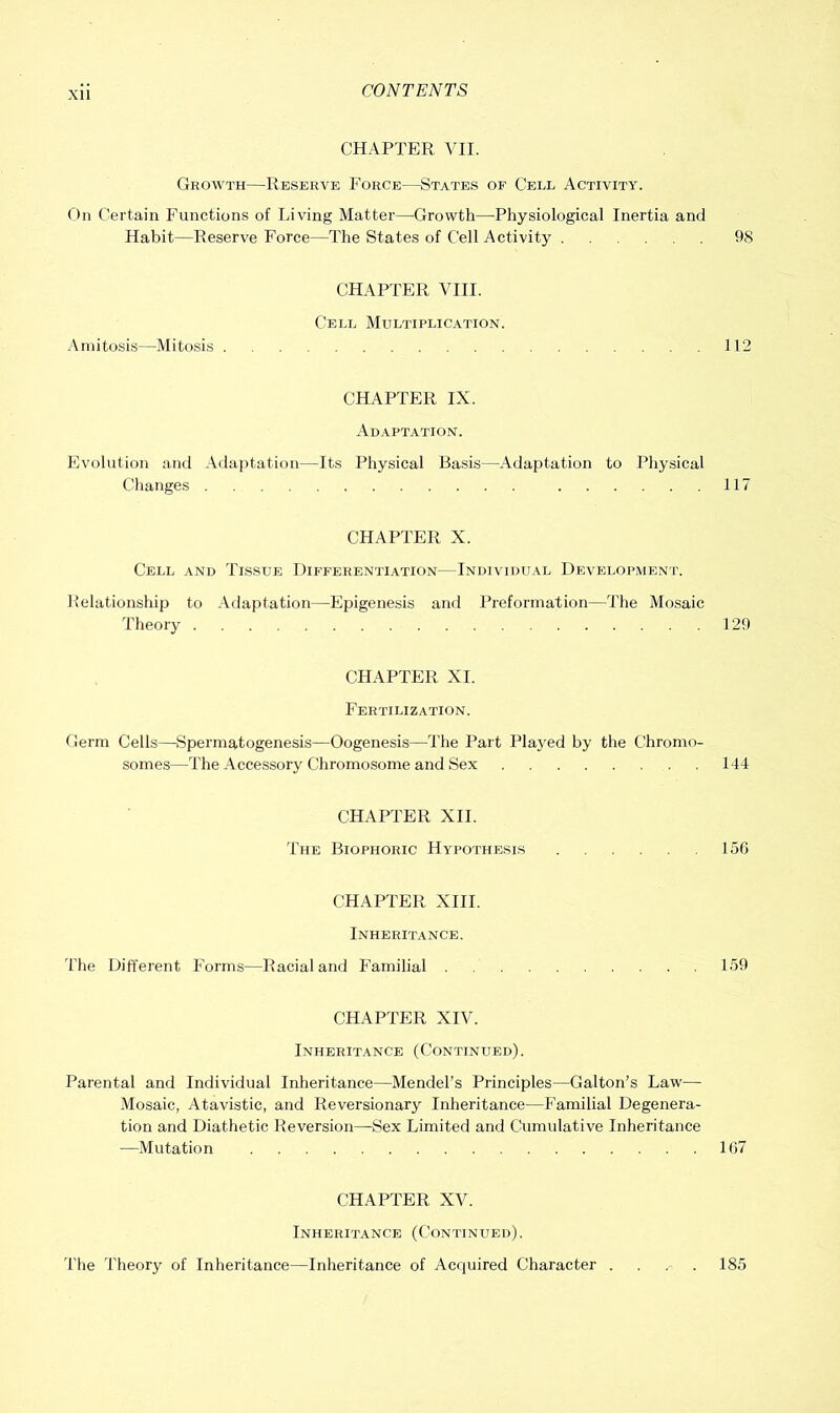 CHAPTER VII. Growth—Reserve Force—States of Cell Activity. ()n Certain Functions of Living Matter—Growth—Physiological Inertia and Habit—Reserve Force—The States of Cell Activity 98 CHAPTER VIII. Cell Multiplication. Ainitosis—Mitosis 112 CHAPTER IX. Ad.\ptation. Evolution and Adaptation—Its Physical Basis—Adaptation to Physical Changes 117 CHAPTER X. Cell and Tissue Differentiation—Individltal Development. Pelationship to Adaptation—Epigenesis and Preformation—The Mo.saic Theory 129 CHAPTER XI. Fertilization. Germ Cells—Spermatogenesis—Oogenesis—The Part Plaj^ed by the Chromo- somes—The Accessory Chromosome and Se.x 144 CHAPTER XII. The Biophoric Hypothesis 156 CHAPTER XIII. Inheritance. The Different Forms—Racial and Familial 159 CHAPTER XIV. Inheritance (Continued). Parental and Individual Inheritance—Mendel’s Principles—Galton’s Law— Mosaic, Atavistic, and Reversionary Inheritance—Familial Degenera- tion and Diathetic Reversion—Sex Limited and Cumulative Inheritance —Mutation 167 CHAPTER XV. Inheritance (Continued). The Theory of Inheritance—Inheritance of Acquired Character .... 185