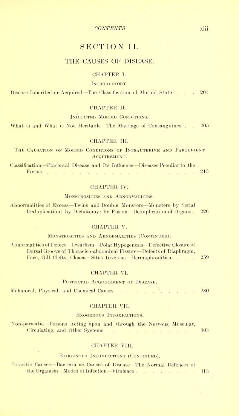 SECTION II. THE CAUSES OF DISEASE. CHAPTER I. Introductory. Disease Inlieriteil or Acquire:!—The Classification of .Morljid State . . . '-’01 CHAPTER II. Inherited Morbid Conditions. What is and What is Not Heritable—The Marriage of Consangiiines . . '-’05 CHAPTER III. The Causation of Morbid Conditions of Intr.vutbrine and Parturient Acouirement. Classification—Placental l)i,sease and Its Influence—Diseases Peculiar to the FaTus 215 CHAPTER IN. Monstrosities and Abnormalities. Abnormalities of Excess—Twins and Double Monsters—Monsters liy Serial Deduplication; bj’ Dichotomy: by Fusion—Deduplication of Organs . 220 tiHAPTER V. Monstrositie.s and Abnormalities (Conilnued). .Vbnormalities of Defect—Dwarfism—Polar Hypogenesis—Defective Closure of Dorsal Croove of 'riioracico-abdominal P’issure—Defects of Diaphragm, Face, Gill Clefts, Cloaca—Situs Inversus—Hermaphroditism . . 25!) CHAPTER \l. Postnatal Acquirement of Disease. ■Mehaiucal, Physical, and Chemical Causes 280 CHARl'ER VII. Exogenous Intoxications. Non-parasitic—Poisons .\cting upon and through the Nervous, Muscular, (.Circulating, and Other Systems o02> CHAPTER VIII. Exogenous Intoxications (Continued). Parasilic Causes—Bacteria as Causes of Disease—'Phe Normal Defences of the Organism—Modes of Infection—Virulence old