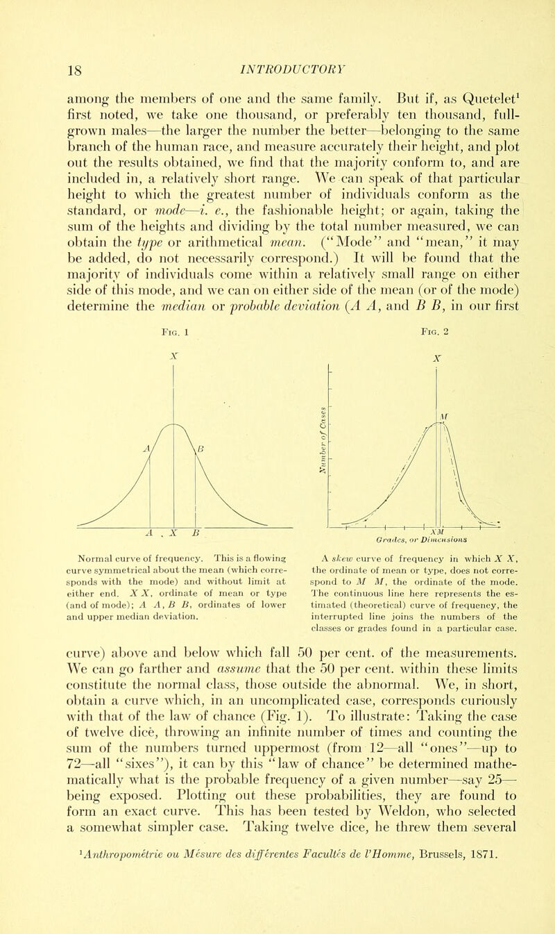 among the memhers of one and the same family. But if, as Quetelet* first noted, we take one thousand, or preferably ten thousand, fnll- grown males—the larger the nnml)er the better—belonging to the same branch of the human race, and measure accurately their height, and plot out the results obtained, we find that the majority conform to, and are included in, a relatively short range. We can speak of that particular height to which the greatest numl)er of individuals conform as the standard, or mode—i. e., the fashionable height; or again, taking the sum of the heights and dividing l)y the total number measured, we can obtain the ti/pe or arithmetical mean. (“Mode” and “mean,” it may be added, do not necessarily correspond.) It will be found that the majority of individuals come within a relatively small range on either side of this mode, and we can f>n either side of the mean (or of the mode) determine the median or probable deviation (A A, and B B, in our first curve) above and below which fall 50 per cent, of the measurements. e can go farther and assume that the 50 per cent, within these limits constitute the normal class, those outside the al)normal. We, in short, obtain a curve which, in an uncomplicated case, corresponds curiously with that of the law of chance (Fig. 1). To illustrate: Taking the case of twelve dice, throwing an infinite number of times and counting the sum of the numbers turned uppermost (from 12—all “ones”—up to 72—all “sixes”), it can by this “law of chance” be determined mathe- matically what is the probable frequency of a given nnmber—say 25— being exposed. Plotting out these probabilities, they are found to form an exact curve. This has been tested by Weldon, who selected a somewhat simpler case. Taking twelve dice, he threw them several Fig. 1 Fig. 2 Normal curve of frequency. This is a flowiii:; curve symmetrical about the mean (which corre- sponds with the mode) and without limit at either end. X X, ordinate of mean or type (and of mode): U A, B B, ordinates of lower and upper median deviation. A skew curve of frequency in which X X, the ordinate of mean or type, does not corre- spond to M M, the ordinate of the mode. The continuous line here represents the es- timated (theoretical) curve of frequency, the interrupted line joins the numbers of the classes or grades found in a particular case. Anthropometrie ou Mesure des differentes Facultcs de VHomme, Brussels, 1871.