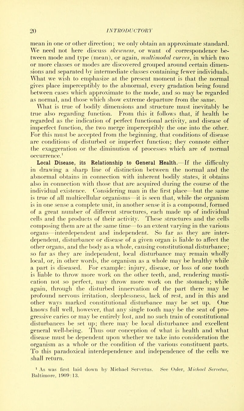 mean in one or other direction; we only ol^tain an approximate standard. We need not here discuss skewness, or want of correspondence be- tween mode and type (mean), or ag’ain, miilfimodal curves, in which two or more classes or modes are discovered grouped aronnd certain dimen- sions and separated l>y intermediate classes containing fewer individuals. What we wish to emphasize at the present moment is that the normal gives place imperceptibly to the abnormal, every gradation being found between cases which approximate to the mode, and so may be regarded as normal, and those which show extreme departure from the same. What is true of bodily flimensions and structure must inevitably be true also regarding function. From this it follows that, if health be regarded as the indication of perfect functional activity, and disease of imperfect function, the two merge imperce{)til)ly the one into the other. For this must be accepted from the beginning, that conditions of disease are conditions of disturbed or imperfect function; they connote either the exaggeration or the diminution of processes which are of normal occurrence.’ Local Disease, its Relationship to General Health.—If the difficulty in drawing a sharp line of distinction l)etween the normal and the almormal ol)tains in connection with inherent bodily states, it obtains also in connection with tho.se that ai’e acfpiired during the course of the individual existence. Considering man in the first place—but the .same is true of all midticellular organism.s—it is .seen that, while the organism is in one sen.se a complete unit, in another sen.se it is a compound, formed of a great number of different structures, each made up of individual cells and the products of their activity. These structures and the cells composing them are at the same time—to an extent varying in the various organ.s—interdependent and independent. So far as they are inter- dependent, disturbance or disease of a given organ is liable to affect the other organs, and the body as a whole, causing constitutional (listurl)ance; so far as they are independent, local disturbance may remain wholly local, or, in other woixls, the organism as a whole may be healthy while a part is diseased. For example: injury, disease, or loss of one tooth is liable to throw more work on the other teeth, and, rendering masti- cation not so perfect, may throw more work on the stomach; while again, through the distuiTed innervation of the part there may be profound nervous irritation, sleeplessness, lack of rest, and in this and other ways marked constitutional disturl)ance may be .set up. One knows full well, however, that any single tooth may be the seat of pro- gre.ssive caries or may be entirely lost, and no such train of constitutional disturbances l)e set up; there may be local disturbance and excellent general well-being. Thus f)ur conception of what is health and what disease must be dependent upon whether we take into consideration the organism as a whole or the condition of the various constituent parts. To this paradoxical interdependence and independence of the cells we shall return. ’ As was first laid down by Michael Servetus. See Osier, Michael Servetus, Baltimore, 1909:13.