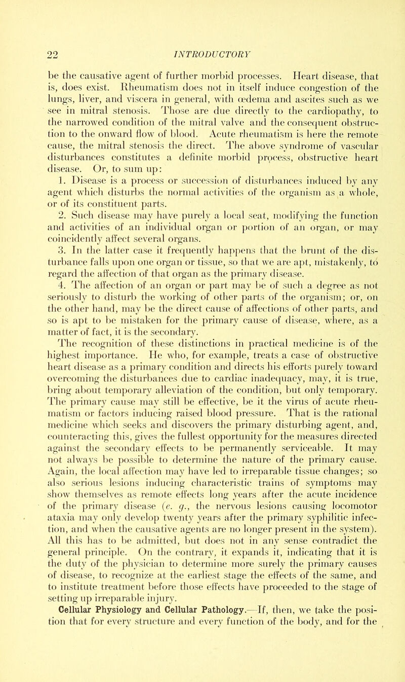 he the causative aoent of furtlier morbid processes. Heart disease, tiiat is, does exist. Rheumatism does not iu itself induce congestiou of the lungs, liver, and viscera iu general, with (edema and ascites such as we see iu mitral stenosis. Those are due directly to the cardiopathy, to the narrowed condition of the mitral valve and the consecpient obstruc- tion to the onward flow of blood. Acute rheumatism is here the remote cause, the mitral stenosis the direct. The above syndrome of vascular disturbances constitutes a definite morbid process, obstructive heart disease. Or, to sum up: ]. Disease is a process or succession of disturbances induced by any agent which disturbs the normal activities of the organism as a whole, or of its constituent parts. 2. Such disease may have purely a local seat, modifying the function and activities of an individual organ or portion of an organ, or may coincidently affect several organs. 3. In the latter case it frecpiently happens that the brunt of the dis- turbance falls upon one organ or tissue, so that we are apt, mistakenly, to regard the affection of that organ as the primary disease. 4. The affection of an organ or part may be of such a degree as not .seriously to disturb the working of other parts of the organism; or, on the other hand, may be the direct cau.se of affections of other parts, and so is apt to be mistaken for the primary cause of disease, where, as a matter of fact, it is the secondary. The recognition of these distinctions in practical medicine is of the highest importance. He who, for examj)le, treats a case of obstructive heart disease as a primary condition and directs his efforts jnirely toward overcoming the disturbances due to cardiac inadecpiacy, may, it is true, bring about temporary alleviation of the condition, but only temporary. The primary cause may still be effective, be it the virus of acute rheu- matism or factors inducing raised blood pressure. That is the rational medicine which .seeks and di.scovers the ])rimary disturbing agent, and, counteracting this, gives the fullest opportuuity for the measures directed against the secondary effects to be permanently servicealde. It may not always be po.ssible to determine the nature of the primary cause. Again, the local affection may have led to irreparable tissue changes; so also serious lesions inducing characteristic trains of symptoms may show themselves as remote eflects long years after the acute incidence of the ])rimary disease {e. g., the nervous lesions causing locomotor ataxia may only develop twenty years after the primary .syphilitic infec- tion, and when the causative agents are no longer present in the system). All this has to be admitted, but does not in any .sen.se contradict the general principle. On the contrary, it expands it, indicating that it is the duty of the physician to determine more surely the primary causes of disease, to recognize at the earliest stage the effects of the same, and to institute treatment I)efore those effects have proceeded to the stage of setting up irreparable injury. Cellular Physiology and Cellular Pathology.—If, then, we take the posi- tion that for every structure and every function of the body, and for the