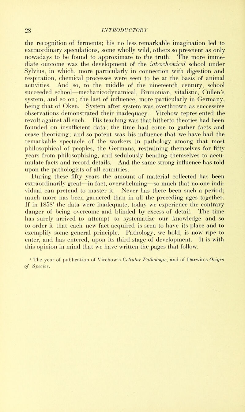 the recognition of ferments; his no less remarkable imagination led to extraordinary speculations, some wholly wild, others so prescient as only nowadays to he found to approximate to the truth. The more imme- diate outcome was the development of the iatrochetnical school under Sylvius, in which, more particularly in connection with digestion and respiration, chemical processes were seen to he at the basis of animal activities. And so, to the middle of the nineteenth century, school succeeded .school—mechanicodynamical, Brunonian, vitalistic, Cullen’s system, and so on; the last of influence, more particularly in (iermany, being that of Oken. System after system was overthrown as successive observations demonstrated their inadecpiacy. Virchow repres ented the revolt against all such. His teaching was that hitherto theories had been founded on insufficient data; the time had come to gather facts and cease theorizing; and so potent was his influence that we have had the remarkable spectacle of the workers in pathology among that most philosophical of peoples, the Germans, restraining themselves for fifty years from philosophizing, and sedulously bending themselves to accu- mulate facts and record details. And the same strong influence has told upon the pathologists of all countries. During these fifty years the amount of material collected has been extraordinarily great—in fact, overwhelming—so much that no one indi- vidual can pretend to master it. Never has there been such a period; much more has been garnered than in all the preceding ages together. If in 1858* the data were inadequate, today we experience the contrary danger of being overcome and blinded by excess of detail. The time has surely arrived to attempt to systematize our knowledge and so to order it that each new fact accpiired is seen to have its place and to exemplify some general principle. Pathology, we hold, is now ripe to enter, and has entered, upon its third stage of development. It is with this opinion in mind that we have written the pages that follow. * The year of pul)lication of A^ircliow’s Cellular Pathologie, and of Darwin’s Origin of Species.
