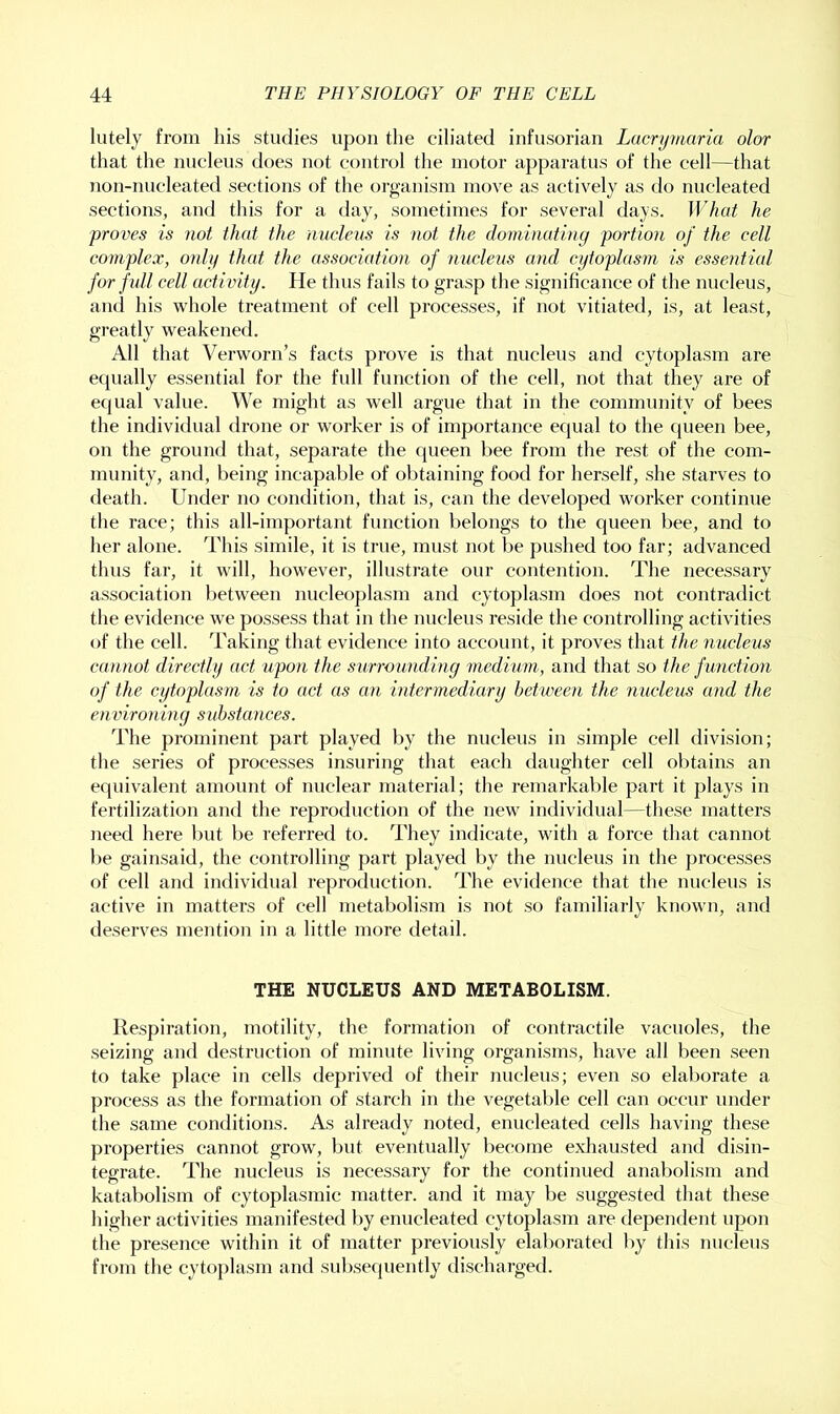 lutely from his studies upon the ciliated infusorian Lacrymaria olor that the nucleus does not control the motor apparatus of the cell—that non-nucleated sections of the organism move as actively as do nucleated sections, and this for a day, sometimes for several days. What he proves is not that the nucleus is not the dominating portion of the cell complex, only that the association of nucleus and cytoplasm is essential for full cell activity. He thus fails to grasp the significance of the nucleus, and his whole treatment of cell processes, if not vitiated, is, at least, greatly weakened. All that Verworn’s facts prove is that nucleus and cytoplasm are ecjually essential for the full function of the cell, not that they are of e({ual value. We might as well argue that in the community of bees the individual drone or worker is of importance ecpial to the cjueen bee, on the ground that, separate the queen bee from the rest of the com- munity, and, being incapable of obtaining food for herself, she starves to death. Under no condition, that is, can the developed worker continue the race; this all-important function belongs to the queen bee, and to her alone. This simile, it is true, must not be pushed too far; advanced thus far, it will, however, illustrate our contention. The necessary association between nucleoplasm and cytoplasm does not contradict the evidence we possess that in the nucleus reside the controlling activities of the cell. Taking that evidence into account, it proves that the nucleus cannot directly act upon the surrounding medium, and that so the f unction of the cytoplasm is to act as an intermediary between the nucleus and the environing s uhstances. The prominent part played by the nucleus in simple cell division; the series of processes insuring that each daughter cell obtains an equivalent amount of nuclear material; the remarkable part it plays in fertilization and the reproduction of the new individual—these matters need here but be referred to. They indicate, with a force that cannot be gainsaid, the controlling part played by the nucleus in the processes of cell and individual reproduction. The evidence that the nucleus is active in matters of cell metabolism is not so familiarly known, and deserves mention in a little more detail. THE NUCLEUS AND METABOLISM. Respiration, motility, the formation of contractile vacuoles, the seizing and destruction of minute living organisms, have all been seen to take place in cells deprived of their nucleus; even so elaborate a process as the formation of starch in the vegetable cell can occur under the same conditions. As already noted, enucleated cells having these properties cannot grow, but eventually l)ecome exhausted and disin- tegrate. The nucleus is necessary for the continued anabolism and katabolism of cytoplasmic matter, and it may be suggested that these higher activities manifested by enucleated cytoplasm are dependent upon the presence within it of matter previously elaborated by this nucleus from the cytoplasm and subsequently discharged.