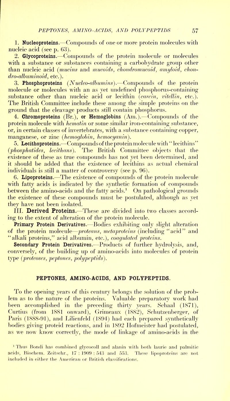 1. Nucleoproteins.—Compounds of one or more protein molecules with nucleic acid (see p. 63). 2. Glycoproteins.—Comj)ouncls of the protein molecule or molecules with a substance or substances containing a carl)ohy<lrate group other than nucleic acid (^mucins and mucoids, cho)idromucoid, amyloid, chon- dro-albuminoid, etc.). 3. Phosphoproteins (Nucleo-albumlns).—Compounds of the protein molecule or molecules with an as yet undefined phosphorus-containing substance other than nucleic acid or lecithin (casein, vitciliu, etc.). The British Committee include these among the sim{)le proteins on the ground that the cleavage products still contain phosphorus. 4. Chromoproteins (Br.), or Hemoglobins (Am.).—Compounds of the protein molecule with hematin or some similar iron-containing substance, or, in certain classes of invertel>rates, with a substance containing copper, manganese, or zinc (^hemoglobin, hcmocyanin). 5. Lecithoproteins.—Compounds of the protein molecule with “ lecithins” (phosphafides, lecifhans). The British Committee objects that the existence of these as true compounds has not yet been determined, and it .should be added that the existence of lecithins as actual chemical individuals is still a matter of controversy (see p. 96). 6. Lipoproteins.—The existence of compounds of the j)rotein molecade with fatty acids is indicated by the .synthetic formation of compounds between the amino-acids and the fatty acids.' On pathological grounds the existence of these compounds must be j)ostulated, although as yet they have not been isolated. III. Derived Proteins.—These are divided into two classes accoi-d- ing to the extent of alteration of the protein molecide. Primary Protein Derivatives.—Bodies exhibiting only .slight alteration of the protein molecule—proteaus, mctaproteius (including “acid” and “alkali proteins,” acid albumin, etc.), coagulated profeius. Secondary Protein Derivatives.--Products of further hydrolysis, and, conversely, of the building uj) of amino-acids into molecules of ])rotein type (proteoses, peptones, polypeptids). PEPTONES, AMINO-AC IDS, AND POLYPEPTIDS. To the opening years of this century belongs the .solution of the prob- lem as to the nature of the proteins. Valuable ])reparatory work had been accom])li.shed iu the preceding thirty years. Schaal (1S71), Curtins (from ISSl onward), Grimeaux (1X82), Schutzenberger, of Paris (18X8-91), and Lilieufeld (1S94) had each prc])ared .synthetically bodies giving proteid reactions, and iu 1N92 llofmei.ster had ])o.stiilated, as we now know correctly, the mode of linkage of ainiuo-acids in the ' I’hu.s Itondi lias roinhiiicd glydocoll and alanin witli linth laurie and jialinilin acids, Hiochcin. Zcitschr., 17; I90!):.54d and .5.54. Tlic.so lipoprolcins ai’c no(, inoliidcil in eif lu'r (lie AnicricMii or Hilf isli classilicaf ioii.s.