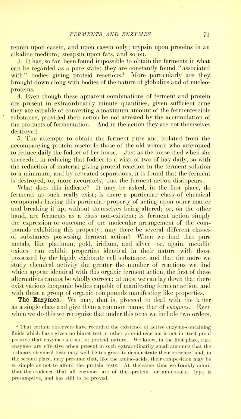 rennin upon casein, and upon casein only; trypsin upon proteins in an alkaline medium; steapsin upon fats, and so on. 3. It has, so far, been found impossible to oljtain the ferments in what can be regarded as a pure state; they are constantly found “associated with” bodies giving proteid reactions.^ More particularly are they brought down along with bodies of the nature of globulins and of nucleo- proteins. 4. Even though these apparent eombinations of ferment and protein are present in extraordinarily minute C|uantities, given sufficient time they are capable of converting a maximum amount of the fermentescible substance, provided their action be not arrested by the accumulation of the products of fermentation. And in the action they are not themselves destroyed. 5. The attempts to obtain the ferment pure and isolated from the accompanying protein I'esemble those of the old woman who attempted to reduce daily the fodder of hei’ horse. Just as the horse died when she succeeded in retlucing that fodder to a wis}) or two of hay daily, so with the reduction of material giving proteid reaction in the ferment solution to a minimum, and by repeated separations, it is found that the ferment is destroyed, or, more accurately, that the ferment action disappears. What does this indicate? It may be asked, in the first jrlace, do ferments as such really exist; is there a particular class of chemical comjrounds having this particular property of acting upon other matter and breaking it up, without themselves being altered; or, on the other hand, are ferments as a class non-existent; is ferment action simply the expression or outcome of the molecular arrangement of the com- pounds exhibiting this property; may there be several ditt'erent classes of substances possessing ferment actioii? When we find that pure metals, like platinum, gold, iridium, and silver—or, again, metallic oxides—can exhibit ])ro]>erties identical in their nature with those possessed by the highly elaborate cell sul)stance, and that the more we study chemical activity the greater the number of reactions we find which a|)])ear identical with this organic ferment action, the first of these alternatives cannot be wholly correct; at most we can lay down that there exist various inorganic bodies capable of manifesting ferment action, and with these a group of organic compounds manifesting like ])ro])erties. The Enzymes.—We may, that is, proceed to deal with the latter as a single class and give them a common name, tliat of ciizipncft. Even when we do this we recognize that under this term we include two orders. ^riiat certain oltservcrs liave recorded the existence of acdive enzyme-containing fluids which li.ave given no biuret test or otlier ])roteid reacd.ion is not in itself proof positive that enzymes arc not of proteid uat-ure. We know, in the first place, that enzymes are effective when j)resent in such extraordinarily small amounts that the ordinary chemical tests may well 1)C too gross to demonstrate t-heir presence, and, in the second place, may pnisnme that, like the amino-acids, their composition may l>e So simple as not to afford the pr(.)tein tests. ,\t the same time we frankly adndt that the evidence that all enzymes are of this |iroteiu—or amino-acid - type is presumptive, and has still to he proved.