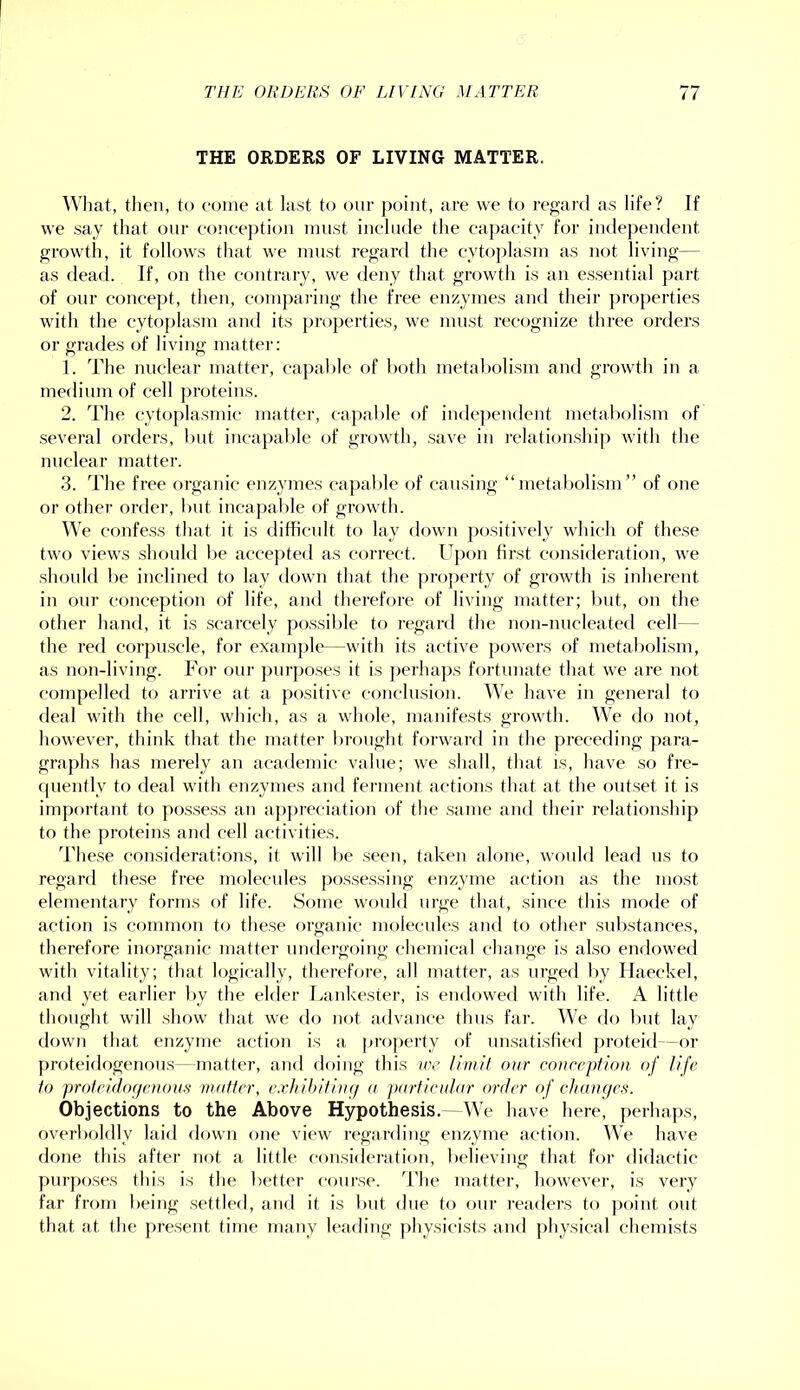 THE ORDERS OF LIVING MATTER. ^Vllat, then, to come at last to our point, are we to reg'ard as life? If we say that our conception must include the caj)acity foi' indejieiulent growth, it follows that we must regard the cytoplasm as not living— as dead. If, on the contrary, we deny that growth is an essential part of our concept, then, compai-ing the free enzymes and their properties with the cytoplasm and its [)roperties, we must recognize three orders or grades of living matter: 1. The nuclear matter, capable of both metabolism and growth in a medium of cell proteins. 2. The cytoplasmic matter, capable of inde])endent metal)olism of several orders, but incapable of growth, save in relationship with the nuclear matter. 3. The free organic enzymes ca])al)le of causing “metabolism” of one or other order, but incapable of growth. We confess that it is difficult to lay down positively which of these two views should lie accej)ted as correct. Upon first consideration, we should be inclined to lay down that the pro])erty of growth is inherent in our conception of life, and therefore of living matter; Imt, on the other hand, it is scarcely possible to regard the non-nncleated cell - the red corj^nscle, for example—with its active powers of metabolism, as non-living. For our purposes it is perhaj)s fortunate that we are not compelled to arrive at a positive conclusion. We have in general to deal with the cell, which, as a whole, manifests growth. We do not, however, think that the matter l)ronght forwai'd in the preceding para- graphs has merely an academic value; we shall, that is, have so fre- ipiently to deal with enzymes and ferment actions that at the outset it is important to possess an appreciation of the .same and their relationship to the proteins and cell activities. d'hese considerations, it will be seen, taken alone, would lead ns to regai’fl these free molecules possessing enzyme action as the most elementary forms of life. Some would urge that, since tins mode of action is common to these organic molecules and to other substances, therefore inorganic matter undergoing chemical change is also endowed with vitality; that logically, therefore, all matter, as urged by Haeckel, and yet earlier by the elder Lankester, is endowed with life. A little thought will show that we do not advance thus far. We do but lay down that enzyme action is a proj)erty of unsatisfied proteid -or proteidogenon.s—matter, and doing this ire limit our cniircptinn of life to proteidocjcnous matter, exhihitiup a particular order of chaupcs. Objections to the Above Hypothesis. We have here, perhaps, overl)oldly laid down one view regarding enzyme action. We have done this after not a little consideration, believing that for didactic purposes this is the better course, d'he matter, however, is very far from being settled, and it is but due to our readers to point out that at the present time many leading physicists and physical chemists