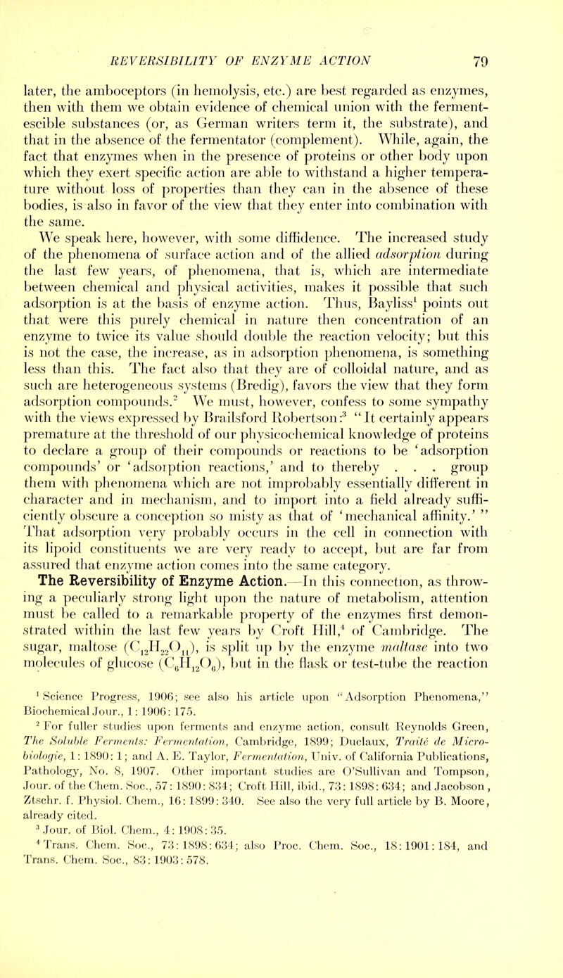 later, the amboceptors (in liemolysis, etc.) are best regarded as enzymes, then Avith them we oljtain evidence of cliemical nnion with the ferment- escible snbstances (or, as German writers term it, the substrate), and that in the al)sence of the fermentator (complement). While, again, the fact that enzymes when in the presence of j)roteins or other body upon which they exert specific action are able to withstand a higher tempera- ture without loss of properties than they can in the absence of these bodies, is also in favor of the view that they enter into combination with the same. We speak here, however, with some diffidence. The increased study of the phenomena of surface action and of the allied adsorption during the last few years, of phenomena, that is, which are intermediate between chemical and physical activities, makes it possible that such adsorption is at the basis of enzyme action. Thus, Bayliss' points out that were this purely chemical in nature then concentration of an enzyme to twice its value should double the reaction velocity; but this is not the case, the increase, as in adsorption })henomena, is something less than this. The fact also that they are of colloidal nature, and as such are heterogeneous systems (Bredig), favors the view that they form adsorption componnds. We must, however, confess to some sympathy with the views expressed l)y Brailsford Robertson:* “It certainly appears premature at the tlireshold of onr physicochemical knowledge of proteins to declare a grouj) of their compounds or reactions to be ‘adsorption compounds’ or ‘adsoiption reactions,’ and to therel)y . . . group them with phenomena whicli are not improbably essentially different in character and in mechanism, and to import into a field already suffi- ciently obscure a conception so misty as that of ‘mechanical affinity.’ ” That adsorption very j)robal>ly occurs in the cell in cf)imection with its lipoid constituents we are very ready to accept, Imt are far from assured that enzyine action comes into the same category. The Reversibility of Enzyme Action.— In this connection, as throw- ing a peculiarly strong light upon the nature of metabolism, attention must be called to a remarkable jiroperty of the enzymes first demon- strated within tlie last few years by Croft Hill,‘ of Cambridge. The sugar, maltose sjdit up by the enzyme imdtasc into two molecules of glucose (CuFIjjOg), but in the flask or test-tube the reaction 'Science Progress, 1900; see also his ai’ticle upon “Adsorption Phenomena,” Biochemical .Jour., 1: 1900: 17.5. ^ For fuller studies upon ferments and enzyme action, considt Reynolds Green, The Soluble Ferments: Fermcritalinn, Caml)ridge, 1899; Duclaux, Traite de Micro- biolofjie, 1: 1890: 1; and A. I'h Taylor, Fermentation, Univ. of California Publications, Pathology, No. 8, 1907. Other im[)ortant studie.s are O’Sullivan and Tompson, .lour, of the Cliem. Soc., 57: 1S90: 804; Croft Hill, il)id., 73: 1898: 634; and .Tacohson , Ztschr. f. Physiol. Chem., 16: 1899: 340. See also the very full article by B. Moore, already citcrl. .Tour, of Biol. Chem., 4: 1908:35. ■* Trans. Chem. Soc., 73:1898:634; also Proc. Chem. Soc., 18:1901:184, and Trans. Chem. Soc., 83: 1903:578.