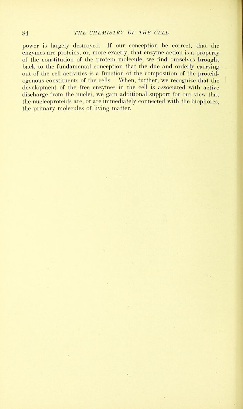 power is largely (lesti’oyed. If our eoiiception l)e eorreet, that the enzymes are proteins, or, more exactly, that enzyme action is a property of the constitution of the protein molecule, we find ourselves brought l)ack to the fundamental conception that the due and orderly carrying out of the cell activities is a function of the composition of the proteid- ogenous constituents of the cells. When, further, we recognize that the development of the free enzymes in the cell is associated with active discharge from the nuclei, we gain additional support for our view that the nucleoproteids are, or are immediately connected with the biophores, the primary molecules of living matter.