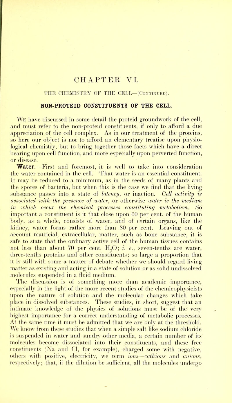 CHAPTER VI. THE (TIEMISTKY OF THE CEI.L—(Continued). NON-PROTEID CONSTITUENTS OF THE CELL. We have discussed in some detail the proteid groundwork of the cell, and must refer to the non-proteid constituents, if only to afford a due appreciation of the cell complex. As in our treatment of the proteins, so here our object is not to afford an elementary treatise upon physio- logical chemistry, hut to liring together those facts which have a direct bearing upon cell function, and more especially upon perverted function, or disease. Water.— First and foremost, it is well to take into consideration the water contained in the cell, d'hat water is an essential constituent. It may lie reduced to a minimum, as in tlie seeds of many plants and the spores of liacteria, but when this is the ca.se we find that the living substance pa.sses into a state of lafaict/, or inaction. Cell aciiviUj is associafed wilh ilte presence of water, or otherwise water is the medium in which occur the chemical processes constitutiarj mehdjolism. So important a constituent is it that close uj)on (iO per cent, of the human body, as a whole, consists of water, anrl of certain organs, like the kidney, water forms rather more than SO per cent. Leaving out of ac-count matricial, extracellular, matter, such as l>one substance, it is .safe to state that the ordinary active cell of the human tissues eontains not le.ss than about 70 per cent. 11,0; i. e., .seven-tenths are water, three-tenths ])roteins and other constituents; so large a ])ro])ortion that it is still with .some a matter of deflate whether we should regard living matter as existing and acting in a state of solution or as .solid nndi.s.solved molecules suspended in a fluid medium. ddie di.scu.ssion is of something more than academic importance, e.sjjecially in the light of the more recent studies of the cliemicophysicists upon the nature of solution and the molecular changes which take ])!ace in dis.solved substances. The.se studies, in short, suggest that an intimate knowledge of the jdiysics of .solutions must be of the very highest importance for a correct understanding of metabolic proce.s.ses. At the .same time it must be admitted that we are only at the thre.shold. We know' from the.se studies that wdien a simple .salt like .sodium chloride is suspended in water and sundry other media, a certain number of its molecules fiecome di.s.sociated into their constituents, and these free c'onstitiients fNa and (’1, for example), charged .some with negative, others with positive, electricity, we term ions—cathions and anions, respectively; that, if the dilution be sufficient, all the molecules undergo