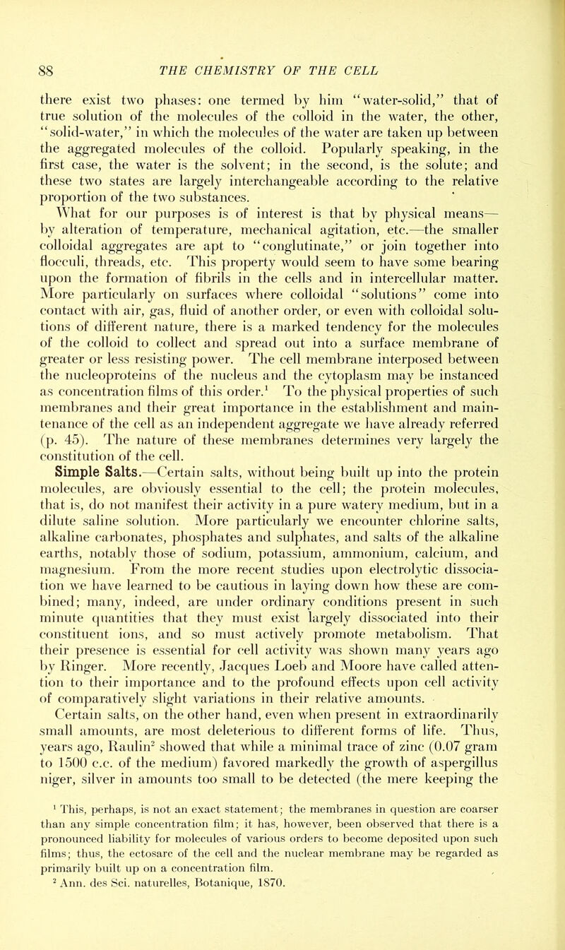 there exist two phases: one termed by him “water-solid,” that of true solution of the molecules of the colloid in the water, the other, “solid-water,” in which the molecules of the water are taken up between the aggregated molecules of the colloid. Popularly speaking, in the first case, the water is the solvent; in the second, is the solute; and these two states are largely interchangeable according to the relative pro])ortion of the two substances. What for our purposes is of interest is that by physical means— by alteration of temperature, mechanical agitation, etc.—the smaller colloidal aggregates are apt to “conglutinate,” or join together into floceuli, threads, etc. This property would seem to have some bearing upon the formation of fibrils in the cells and in intercellular matter. More particularly on surfaces where colloidal “solutions” come into contact with air, gas, fluid of another order, or even with colloidal solu- tions of different nature, there is a marked tendency for the molecules of the colloid to collect and spread out into a surface membrane of greater or less resisting power. The cell membrane interposed between the nucleoproteins of tlie nucleus and the cytoplasm may be instanced as concentration films of this order.^ To the physical properties of such membranes and their great importance in the establishment and main- tenance of the cell as an independent aggregate we have already referred (p. 45). The nature of the.se membranes determines very largely the constitution of the cell. Simple Salts.—Certain salts, without being built up into the protein molecules, are obviously essential to the cell; the protein molecules, that is, do not manifest their activity in a pure watery medium, but in a dilute saline solution. More particularly we encounter chlorine salts, alkaline carbonates, phosphates and sulphates, and salts of the alkaline earths, notably those of sodium, potassium, ammonium, calcium, and magnesium. From the more recent studies upon electrolytic dissocia- tion we have learned to be cautious in laying down how these are com- bined; many, indeed, are under ordinary conditions present in such minute (piantities that they must exist largely dissociated into their constituent ions, and so must actively promote metabolism. That their presence is essential for cell activity was shown many years ago by Finger. More recently, Jacfjues Loeb and Moore have called atten- tion to their importance and to the profound effects upon cell activity of comparatively slight variations in their relative amounts. Certain salts, on the other hand, even when present in extraordinarily small amounts, are most deleterious to different forms of life. Thus, years ago, Raulin^ showed that while a minimal trace of zinc (0.07 gram to 1500 c.c. of the medium) favored markedly the growth of aspergillus niger, silver in amounts too small to be detected (the mere keeping the ' Tills, perhaps, is not an exact statement; the membranes in question are coarser than any simple concentration film; it has, however, been observed that there is a pronounced liability for molecules of various orders to become deposited upon such films; thus, the ectosarc of the cell and the nuclear membrane may be regarded as primarily built up on a concentration film. ^ Ann. des Sci. naturelles, Botanique, 1870.