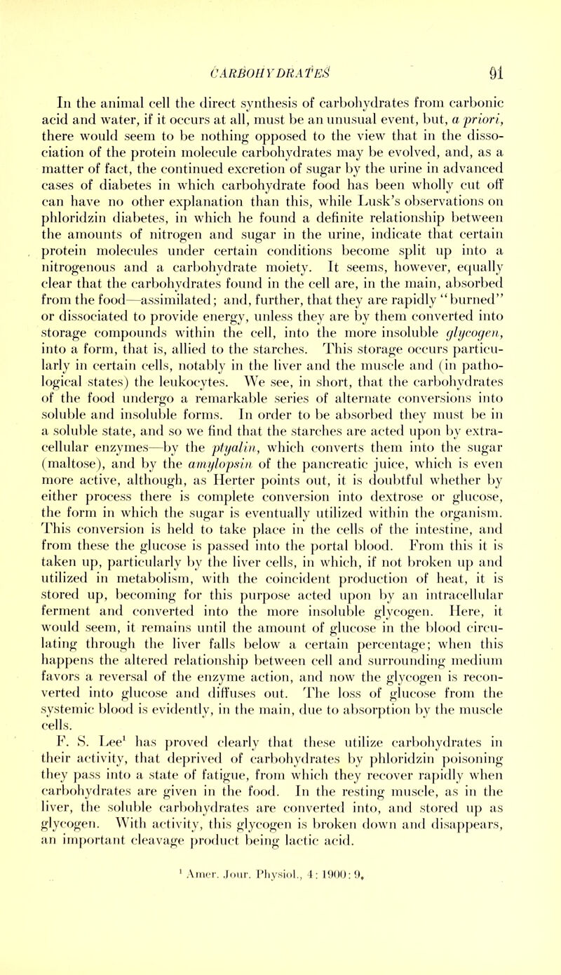 111 the animal cell the direct synthesis of carliohydrates from carbonic acid and water, if it occurs at all, must be an unusual event, but, a priori, there would seem to be nothing opposed to the view that in the disso- ciation of the protein molecule carbohytlrates may be evolved, and, as a matter of fact, the continued excretion of sugar by the urine in advancefl cases of diabetes in which carbohydrate food has been wholly cut off can have no other explanation than this, while Lusk’s oliservations on phloridzin diabetes, in which he found a definite relationship between the amounts of nitrogen and sugar in the urine, indicate that certain protein molecules under certain conditions become split up into a nitrogenous and a carbohydrate moiety. It seems, however, equally clear that the carbohydrates found in the cell are, in the main, alisorbed from the food—assimilated; and, further, that they are rapidly “burnetl” or dissociated to provide energy, unless they are by them converted into storage compounds within the cell, into the more insoluble gltjcogen, into a form, that is, allied to the starches. This .storage occurs particu- larly in certain cells, notably in the liver and the nurscle and (in patho- logical states) the leukocytes. We see, in short, that the carbohydrates of the food undergo a remarkable series of alternate conversions into soluble and insolnl)le forms. In order to be ab.sorbed they must be in a solnble state, and so we find that the starches are acted upon l)y extra- celhdar enzyme.s—by the ptgaliii, which converts them into the sugar (maltose), and by the amglopsia of the pancreatic juice, which is even more active, although, as Herter points out, it is (loul)tful whether l>y either process there is complete conversion into dextro.se or glucose, the form in which the sugar is eventually utilized within the organism. This conversion is held to take place in the cells of the intestine, and from these the gluco.se is pas.sed into the portal blood. From this it is taken up, particularly by the liver cells, in which, if not broken up and utilized in metabolism, with the coincident production of heat, it is stored up, becoming for this j)iir[)o.se acted upon by an intracellular ferment and converted into the more insoluble glycogen. Here, it would seem, it remains until the amount of glncose in the blood circu- lating through the liver falls below a certain percentage; when this happens the altered relationship between cell and surrounding medium favors a reversal of the enzyme action, and now the glycogen is recon- verted into gluco.se and diffu.ses out. ’Fhe lo.ss of gluco.se from the .systemic l)lood is evidently, in the main, due to absorption by the muscle cells. F. S. Lee^ has proved clearly that the.se utilize carbohydrates in their activity, that deprived of carbohydrates by })hloridziii poisoning they ])ass into a state of fatigue, from which they recover rapidly when carbohydrates are given in the food. In the resting muscle, as in the liver, the solnble carl)ohydrates are converted into, and stored up as glycogen. With activity, this glycogen is broken down and di.sappears, an important cleavage product being lactic acid. ’ .\iTier. .lour. Pliysiol., 4: 1900:9,