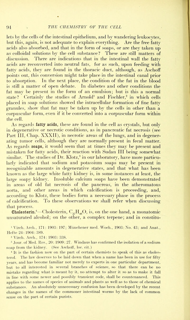 lets by the eells of the intestinal epithelium, and by wandering lenkoeytes, but this, again, is not adecjiiate to explain everything. Are the free fatty acids also absorbed, and that in the form of soaps, or are they taken up as colloidal solutions l)y the cell substance? These are still matters of discussion. There are indications that in the intestinal wall the fatty acids are reconverted into neutral fats, for as such, upon feeding with fatty acids, they are found in the thoracic duct, although, as Aschoff points ont, this conversion might take place in the intestinal canal prior to absorption. In the next place, the condition of the fat in the blood is still a matter of open debate. In diabetes and other conditions the fat may be present in the form of an emulsion; but is this a normal state? Certainly the studies of Arnolck and Pdschler,^ in which cells placed in soap solutions showed the intracellular formation of fine fatty grannies, show that fat may l)e taken up by the cells in other than a corpuscular form, even if it be converted into a corpuscular form within the cell. As regards fatty acids, these are found in the cell as crystals, but only in degenerative or necrotic conditions, as in pancreatic fat necrosis (see Part III, Chap. XXXII), in necrotic areas of the hmgs, and in degener- ating tumor cells, although they are normally present in fecal matter. As regards soaps, it would seem that at times they may be present and mistaken for fatty acids, their reaction with Sudan III being somewhat similar. The studies of Dr. Klotz,’ in our laboratory, have more particu- larly indicated that sodium and potassium soaps may be present in recognizable amounts in degenerative states, and that what has been known as the large white fatty kidney is, in some instances at least, the large soapy kidney. Insoluble calcium soaps have been demonstrated in areas of old fat necrosis of the pancreas, in the atheromatous aorta, and other areas in which calcification is proceeding, and, accorfling to Klotz, these bodies form a necessary phase in the process of calcification. To these observations we shall refer when di.scussing that process. Cholesterin.'*—Cholesterin, C2jII^gO, is, on the one hand, a monatomic nnsaturated alcohol; on the other, a complex terpene; and in constitu- ' Mrch. .\rch., 171: 190.3: 197; Muiichener med. Woch., 1903: No. 43; and Anal., Ilefte 24:1904: 389. 2 Virch. Arch., 174: 1903: 338. ® .lour, of Med. Res., 20: 1909: 27. Windaus has confirmed the isolation of a sodium soap from the kidney. (See Aschoff, loc. cit.) It is the fashion now on the part of certain chemists to speak of this as choles- terol. The law de.serves to be laid down that when a name has been in use for fifty years, and has become familiar not merely to experts in one particular department, but to all interested in several branches of science, so that there can be no mistake regarding what is meant by it, no attempt to alter it so as to make it fall in line with some newer and possibly transient code, shall be countenanced. This applies to the names of species of animals and plants as well as to those of chemical substances. An absolutely unnecessary confusion has been developed by the recent changes in the names of the commoner intestinal worms by the lack of common sense on the part of certain purists.