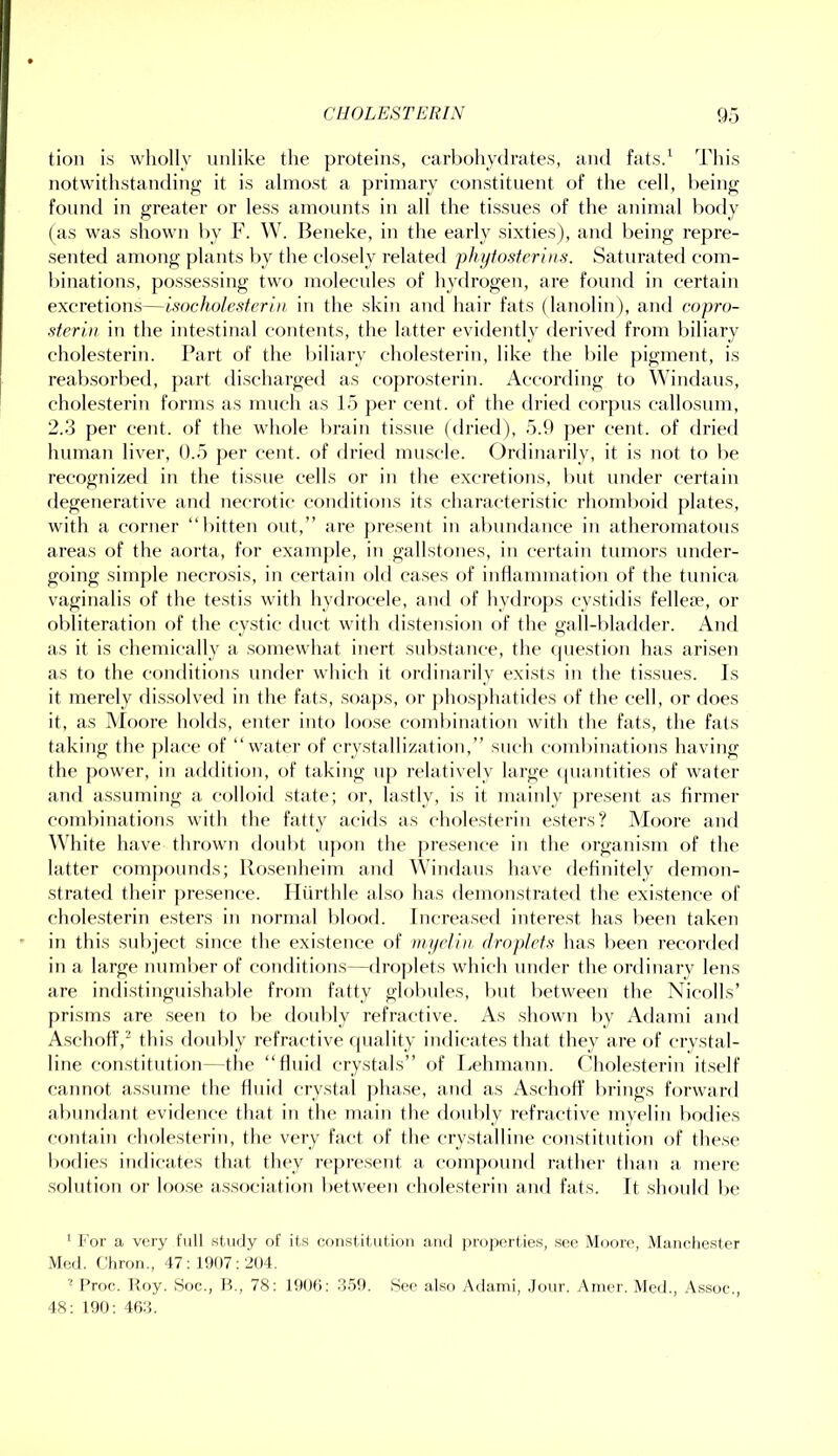 tioii is wholly unlike the proteins, carbohydrates, and fatsd This notwithstanding it is almost a primary constituent of the cell, being found in greater or less amounts in all the tissues of the animat body (as was shown by F. W. Beneke, in the early sixties), and being repre- sented among plants f)y the closely related phijiosierins. Saturated com- binations, possessing two molecules of hydrogen, are found in certain excretions—isncholesterln in the skin and hair fats (lanolin), and copro- ■sierin in the intestinal contents, the latter evidently derived from biliary cholesterin. Part of the biliary cholesterin, like the bile j)igment, is reabsorbed, part discharged as coprosterin. According to Windaus, cholesterin forms as much as 15 per cent, of the dried corpus callosum, 2.3 per cent, of the whole brain tissue (dried), 5.9 per ceiit. of dried human liver, 0.5 per cent, of dried mirscle. Ordinarily, it is not to be recognized in the ti.ssue cells or in the excretions, but under certain degenerative and necrotic conditions its characteristic rhomboid plates, with a corner “bitten out,” are pre.sent in abundance in atheromatons areas of the aorta, for example, in gallstones, in certain tumors under- going simple necrosis, in certain old ca.ses of intlammation of the tunica vaginalis of the testis with hydrocele, and of hydro])s cystidis fellea', or obliteration of the cy.stic duct with distension of the gall-bladder. And as it is chemically a somewhat inert substance, the (juestion has arisen as to the conditions under which it ordinarily exists in the ti.ssues. Is it merely di.ssolved in the fats, .soa])s, f>r phosphatides of the cell, or does it, as Moore holds, enter into loose coml)ination with the fats, the fats taking the ])lace of “water of crystallization,” such combinations having the power, in addition, of taking up relatively large cpiaiitities of water and assuming a colloid .state; or, lastly, is it Jiiainly present as firmer combinations with the fatty acids as cholesterin esters? Moore and White have thrown doubt upon the presence in the organism of the latter compounds; Rosenheim and Windans have definitely demon- strated their pre.sence. Hiirthle also has demonstrated the existence of cholesterin esters in normal blood. Increased intere.st has been taken in this subject since the existence of muclin droplets has been recorderl in a large number of conditioirs—dro])Iets which under the ordinary lens are indistingnishal)le from fatty glol)ules, but between the Nicolls’ prisms are .seen to be doubly refractive. As .shown by Adami and A.schoff,“ this doubly refractive quality indicates that they are of crystal- line con.stitution--the “fluid crystals” of la'hniann. Cholesteriu itself cannot assume the fluid crystal pha.se, and as Aschoff brings forward abundant evidence that in the main the doubly refractive myelin bodies contain chole.sterin, the very fact of the crystalline constitution of these l)odies indicates that they rc[)re.sent a coinj)ound rather than a mere .solution or loo.se association between chole.sterin and fats. It .should be ' For a very full study of if.s constitution and properties, .see Moore, .Mancliester Med. (diron., 47: 1907: 204. ^ I’roc. Hoy. Soc., B., 78: 1900: .3.59. See also Adami, ,Jour. Amer. Med., Assoc., 48: 190: 403.