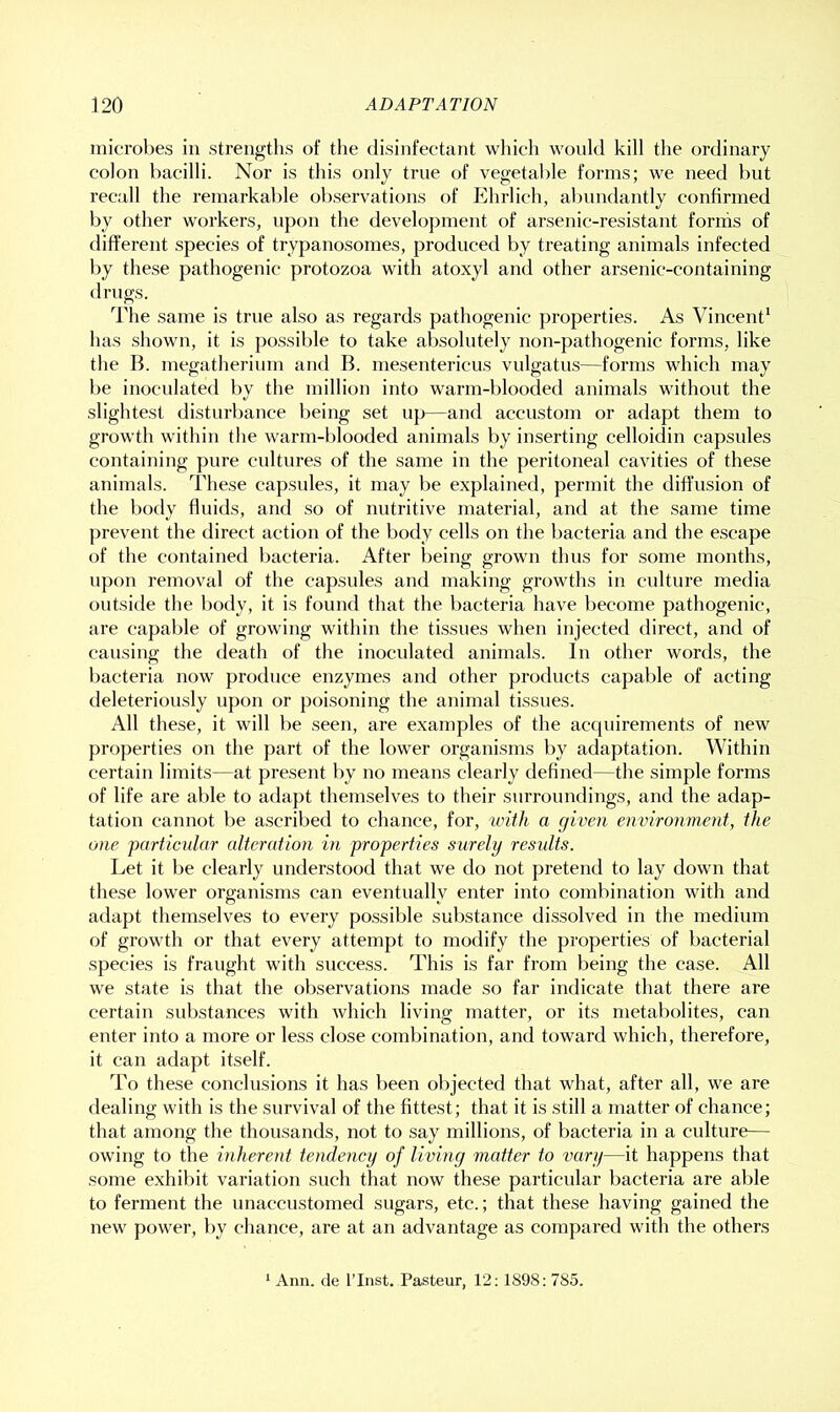 microbes in strengths of the disinfectant which would kill the ordinary colon bacilli. Nor is this only true of vegetable forms; we need but recall the remarkable observations of Ehrlich, al)imdantly confirmed by other workers, upon the development of arsenic-resistant forms of different species of trypanosomes, produced by treating animals infected by these pathogenic protozoa with atoxyl and other arsenic-containing drugs. The same is true also as regards pathogenic properties. As Vincent' has shown, it is possible to take absolutely non-pathogenic forms, like the B. megatherium and B. mesentericus vulgatu-s—forms which may be inoculated by the million into warm-blooded animals without the slightest disturbance being set up—and accustom or adapt them to growth within the warm-blooded animals by inserting celloidin capsules containing pure cultures of the same in the peritoneal cavities of these animals. These capsules, it may be explained, permit the dift’usion of the body fluids, and so of nutritive material, and at the same time prevent the direct action of the body cells on the l)acteria and the escape of the contained bacteria. After being grown thus for some months, upon removal of the capsules and making growths in culture media outside the body, it is found that the bacteria have become pathogenic, are capable of growing within the tissues when injected direct, and of causing the death of the inoculated animals. In other words, the bacteria now produce enzymes and other products capable of acting deleteriously upon or poisoning the animal tissues. All these, it will be seen, are examples of the acquirements of new properties on the part of the lower organisms by adaptation. Within certain limits—at present by no means clearly defined—the simple forms of life are able to adapt themselves to their surroundings, and the adap- tation cannot be ascribed to chance, for, iviih a given environment, the one particular alteration in properties surely results. Let it be clearly understood that we do not pretend to lay down that these lower organisms can eventually enter into combination with and adapt themselves to every possible substance dissolved in the medium of growth or that every attempt to modify the properties of bacterial species is fraught with success. This is far from being the case. All we state is that the observations made so far indicate that there are certain substances with which living matter, or its metabolites, can enter into a more or less close combination, and toward which, therefore, it can adapt itself. To these conclusions it has been objected that what, after all, we are dealing with is the survival of the fittest; that it is still a matter of chance; that among the thousands, not to say millions, of bacteria in a culture— owing to the inherent tendency of living matter to vary—it happens that some exhibit variation such that now these particular bacteria are able to ferment the unaccustomed sugars, etc.; that these having gained the new power, by chance, are at an advantage as compared with the others Ann. de I’lnst. Pasteur, 12:1898: 785.