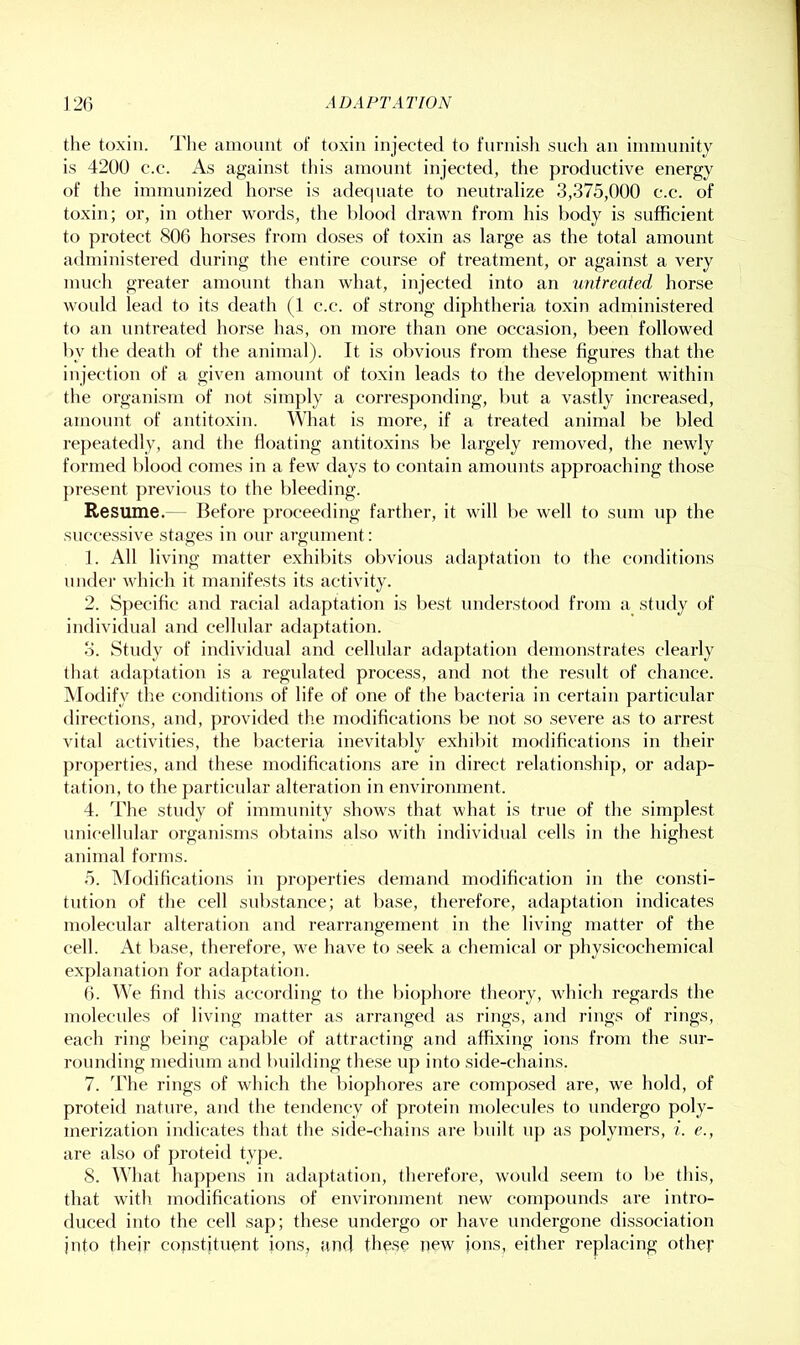 the toxin. The amount of toxin injected to furnish such an imnmnity is 4200 e.c. As against tliis amount injected, the productive energy of the immunized horse is adecpiate to neutralize 3,375,000 e.c. of toxin; or, in other words, the blood drawn from his body is sufficient to protect 806 horses from doses of toxin as large as the total amount administered during the entire course of treatment, or against a very much greater amount than what, injected into an untreated horse would lead to its death (1 e.c. of strong diphtheria toxin administered to an untreated horse has, on more than one occasion, been followed by the death of the animal). It is obvious from these figures that the injection of a given amount of toxin leads to the development within the organism of not simply a corresponding, but a vastly increased, amount of antitoxin. What is more, if a treated animal be bled repeatedly, and the floating antitoxins be largely removed, the newly formed blood comes in a few days to contain amounts approaching those present previous to the bleeding. Resume.— Before proceeding farther, it will be well to sum uj) the successive stages in onr argument: 1. All living matter exhibits obvious adaptation to the conditions under which it manifests its activity. 2. Specific and racial adaptation is best understood from a study of individual and cellular adaptation. 3. Study of individual and cellular adaptation demonstrates clearly that adaptation is a regulated process, and not the result of chance. ISIotlify the conditions of life of one of the bacteria in certain particular directions, and, provided the modifications be not so severe as to arrest vital activities, the bacteria inevitably exhilnt modifications in their properties, and these modifications are in direct relationship, or adap- tation, to the particular alteration in environment. 4. The study of immnnity shows that what is true of the simplest unieellular organisms obtains also with individual cells in the highest animal forms. 5. ModiHcations in properties demand modification in the consti- tution of the cell substance; at base, therefore, adaptation indicates molecular alteration and rearrangement in the living matter of the cell. At base, therefore, we have to seek a chemical or physicochemical explanation for adaptation. 6. We find this according to the biophore theory, which regards the molecules of living matter as arranged as rings, and rings of rings, each ring being capable of attracting and affixing ions from the sur- rounding medium and building the.se up into side-chains. 7. The rings of which the bio])hores are composed are, we hold, of proteid nature, and the tendency of protein molecules to vindergo poly- merization indicates that the side-chains are built up as polymers, i. e., are also of j)roteid type. S. What ha])pens in adaptation, therefore, would seem to be this, that with modifications of environment new compounds are intro- duced into the cell sap; these undergo or have undergone dissociation into their copstitnent ions, and these new ions, either replacing other