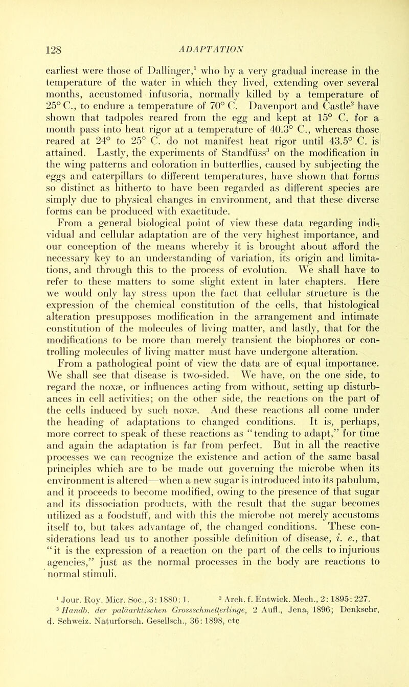 earliest were those of Dalliiiger/ wlio by a very gradual increase in the temperature of the water in which they lived, extending over several months, accustomed infusoria, normally killed by a temperature of 25° C., to endure a temperature of 70° C. Davenport and Castle^ have shown that tadpoles reared from the egg and kept at 15° C. for a month pass into heat rigor at a temperature of 40.3° C., whereas those reared at 24° to 25° C. do not manifest heat rigor until 43.5° C. is attained, beastly, the experiments of Staudfuss* on the modification in the wing patterns and coloration in butterflies, caused by subjecting the eggs and caterpillars to diffei’ent temperatures, have shown that forms so distinct as hitherto to have been regarded as different species are simply due to physical changes in environment, and that these diverse forms can be produced with exactitude. From a general biological point of view these data regarding indi-. vitlual and cellular adaptation are of the very highest importance, and our coucej)tiou of the means whereby it is brought about afford the necessary key to an understanding of variation, its origin and limita- tions, and through this to the process of evolution. We shall have to refer to these matters to some slight extent in later chapters. Here we would only lay stress upon the fact that cellular structure is the expression of the chemical constitution of the cells, that histological alteration presupposes modification in the arrangement and intimate constitution of the molecules of living inattei-, and lastly, that for the modifications to be more than merely transient the biophores or con- trolling molecules of living matter must have undergone alteration. From a pathological point of view the data are of equal importance. We shall see that disease is two-sided. We have, on the one side, to regard the noxfe, or influences acting from without, setting up disturb- ances in cell activities; on the other side, the reactions on the part of the cells induced by such noxre. And these reactions all come under the heading of adaptations to changed conditions. It is, perhaps, more correct to speak of these reactions as “ tending to adapt,” for time and again the adaptation is far from perfect. But in all the reactive proce.sses we can recognize the existence and action of the same basal principles which are to be made out governing the microbe when its environment is altered—when a new sugar is introduced into its pabulum, and it proceeds to become modified, owing to the presence of that sugar and its dissociation products, with the result that the sugar becomes utilized as a foodstuff, and with this the microbe not merely accustoms itself to, but takes advantage of, the changed conditions. These con- siderations lead us to another possible definition of disease, i. e., that “it is the expression of a reaction on the part of the cells to injurious agencies,” just as the normal processes in the body are reactions to normal stimuli. ' Jour. Roy. Micr. Soc., 3: 1880; 1. ^ Arch. f. Entwick. Mech., 2: 1895: 227. 5 Hanrlb. der paUiarktischen Grossschmetterlinge, 2 Aufl., Jena, 1896; Denkschr. d. Schweiz. Naturforsch. Gesellsch., 36:1898, etc