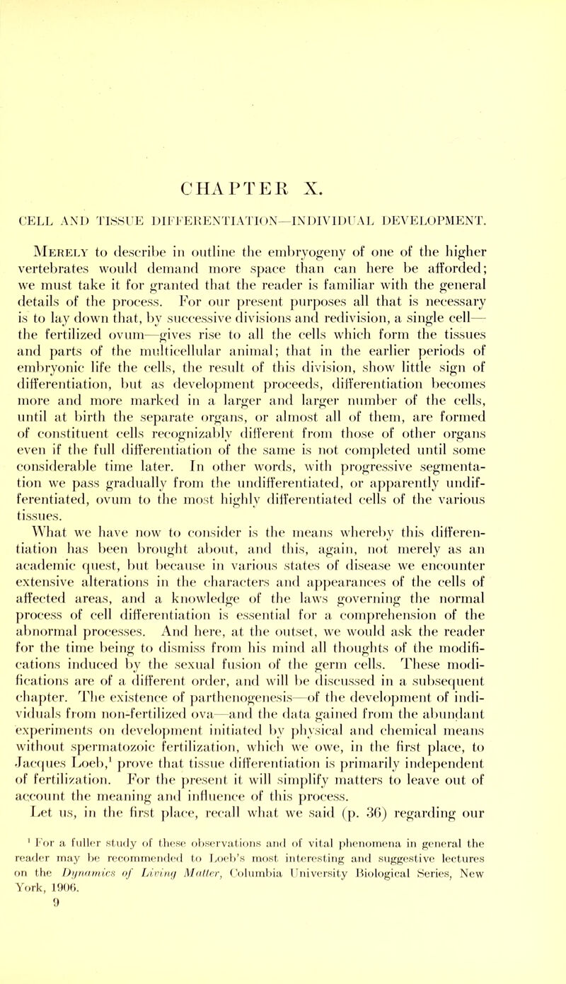 CflAPTER X. CELL AND TISSUE DIEEEKENTIATK )N-INOmDUAL DEVEJ>urMENT. ]\Ierely to describe in outline the enibryogeny of one of the higher vertel)rates would demand more space than can here be afforded; we must take it for granted that tlie reader is familiar with the general details of the process. For our present pnrposes all that is necessary is to lay down that, by successive divisions and redivision, a single cell— the fertilized ovum—gives rise to all the cells which form the tissues and parts of the multicellular animal; that in the earlier periods of embryonic life the cells, the result of this division, show little sign of differentiation, but as development proceeds, differentiation becomes more and more marked in a larger and larger nnmber of the cells, until at birth the separate organs, or almost all of them, are formed of constituent cells recognizably different from those of other organs even if the full differentiation of the saine is not completed until some consiflerable time later. In other words, with progressive segmenta- tion we pass gradually from the undifferentiated, or apparently undif- ferentiated, ovum to the most highly differentiated cells of the various tissues. What we have now to consider is the means whereby this differen- tiation has been brought about, and this, again, not merely as an academic (piest, but because in various states of disease we encounter extensive alterations in the characters and appearances of the cells of affected areas, and a knowledge of the laws governing the normal process of cell differentiation is essential for a comprehension of the abnormal processes. And here, at the outset, we would ask the reader for the time being to dismiss from his mind all thoughts of the modifi- cations induced by the sexual fusion of the germ cells. These modi- fications are of a different order, and will be discussed in a subse(|uent chapter. The existence of parthenogenesis—of the develo])ment of indi- viduals from non-fertilized ova—and the data gained from the abundant experiments on development initiated by physical and chemical means without spermatozoic fertilization, which we owe, in the first place, to Jacfpies Loeb,‘ prove that tissue differentiation is primarily independent of fertilization. For the j)resent it will simj)lify matters to leave out of account the meaning and influence of this process. Let us, in the first place, recall what we said (]). 30) regarding onr ' Lor a fuller study of these, observations and of vital phenomena in general the reader may he recommended to Loeb’s most itderesting and suggestive lectures on the Dijriawics of Livimj Mollcr, Columbia Ibiiversity Biological Series, New York, 190t). t)
