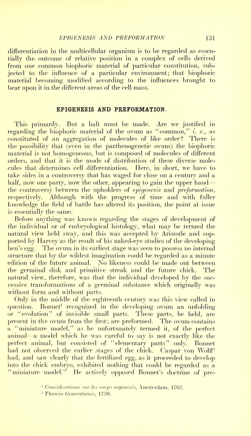 differentiation in the multicellular organism is to be regarded as essen- tially the outcome of relative position in a complex of cells derived from one common l)iophoric material of particular constitution, sub- jected to the influence of a particidar environment; that biophoric material becoming modified according to the influences brought to bear upon it in the different areas of the cell mass. EPIGENESIS AND PREFORMATION. This primarily. But a halt must be made. Are we justihed in regarding the biophoric material of the ovum as “common,” i. c., as constituted of an aggregation of molecules of like order? There is the possibility that (even in the parthenogenetic ovum) the l)ioj)horic material is not homogeneous, but is composed of molecules of different orders, and that it is the mode of distril)iition of these diverse mole- cules that determines cell differentiation. Here, in short, we have to take sides in a controversy that has waged for close on a century and a half, now one party, now the other, aj)pearing to gain the upper hand— the controversy between the upholders of epic/encsis and preformntiov, respectively. Although with the progress of time and with fuller knowledge the field of battle has altered its position, the point at issue is essentially the same. Before anything was known regarding the stages of development of the individual or of eml)ryological histology, what may be termed the natural view held sway, and this was accepted by Aristotle and sup- ported by Harvey as the result of his naked-eye studies of the developing hen’s egg. The ovum in its earliest stage was seen to possess no internal structure that by the wildest imagination could be regarded as a minute edition of the future animal. No likeness could be made out between the germinal disk and primitive streak and the future chick. d’'he natural view, therefore, was that the individual developed by the suc- cessive transformations of a germinal substance which originally was without form and without j)ai’ts. Only in the middle of tlie eighteenth century was this view called in (juestion. Bonnet’^ recognized in the developing ovum an unfolding or “evolution” of invisible small jiarts. d'liese parts, he held, are [iresent in the ovum from tlie first; are preformed. The ovum contains a “miniature model,” as he unfortunately termed it, of the perfect animal- a model whicli lie was careful to say is not exactly like the perfect animal, but consisted of “elementary parts” only. Bonnet had not oliserved the earlier stages of the chick. Caspar von Wolif^ had, and saw clearly that the fertilized egg, as it proceeded to develoj) into the chick embryo, exhiliited nothing that could be regarded as a “miniature model.” He actively op])osed Bonnet’s doctrine of jire- ‘ ConsiiJcrii/ions sirr k's ror/i.s orf/anisf'.s, Amsierdain, 17()2. ^ Theorid (Rwralioiiis, 17.59.