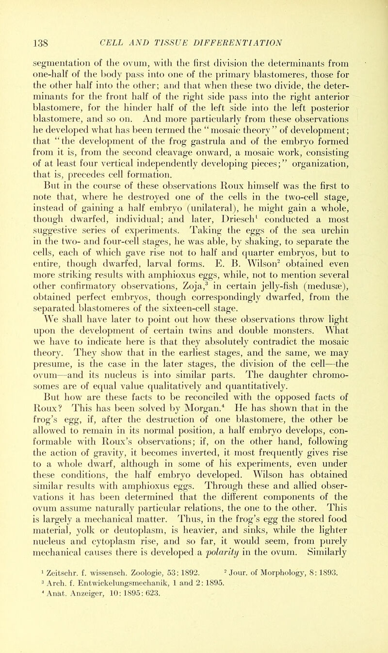 segmentation of the ovum, witli the first division the determinants from one-half of the l)odj pass into one of the ])rimary hlastomeres, those for the other half into the other; and that when these two divide, the deter- minants for the front half of the right side pass into the right anterior hlastomere, for the hinder half of the left side into the left posterior hlastomere, and so on. And more particularly from these observations he developed what has l)een termed the “mosaic theory” of development; that “the development of the frog gastrula and of the embryo formed from it is, fi’om the second cleavage onward, a mosaic work, consisting of at least four vertical independently develo])ing pieces;” organization, that is, precedes cell formation. But in the course of these observations lloux himself was the first to note that, where he destroyed one of the cells in the two-cell stage, instead of gaining a half embryo (unilateral), he might gain a whole, though dwarfed, individual; and later, Driescld conducted a most suggestive series of experiments. Taking the eggs of the sea urchin in the two- and four-cell stages, he was al)le, by shaking, to separate the cells, each of which gave rise not to half and (juarter embryos, but to entire, though dwarfed, larval forms. E. B. Wilson^ obtained even more striking residts with amphioxus eggs, while, not to mention several other confirmatory obseiwations, Zoja,® in certain jelly-fish (medusae), obtained perfect embryos, though correspondingly dwarfed, from the separated hlastomeres of the sixteen-cell stage. We shall have later to point out how these observations throw light upon the development of certain twins and double monsters. What we have to indicate here is that they absolutely contradict the mosaic theory. They show that in the earliest stages, and the same, we may presume, is the case in the later stages, the division of the cell—the ovum—and its nucleus is into similar parts. The daughter chromo- somes are of equal value cpialitatively and quantitatively. lint how are these facts to be reconciled with the opposed facts of Roux? This has been solved by Morgan.^ He has shown that in the frog’s egg, if, after the destruction of one hlastomere, the other be allowed to remain in its normal position, a half embryo develops, con- formable with Roux’s observations; if, on the other hand, following the action of gravity, it becomes inverted, it most frequently gives rise to a whole dwai’f, although in some of his experiments, even under these conditions, the half embryo developed. Wilson has obtained similar results with amphioxus eggs. Through these and allied obser- vations it has been determined that the different components of the ovum assume naturally particular relations, the one to the other. This is largely a mechanical matter. Thus, in the frog’s egg the stored food material, yolk or deutoplasm, is heavier, and sinks, while the lighter nucleus and cytoplasm rise, and so far, it would seem, from purely mechanical causes there is developed a 'polarity in the ovum. Similarly ^ Zeitschr. f. wissensch. Zoologie, 53: 1892. ^ Jour, of Morphology, 8: 1893. ® Arch, f. Eiitwickelungsmechanik, 1 and 2: 1895. ‘ Anat. Anzeiger, 10:1895: 623.