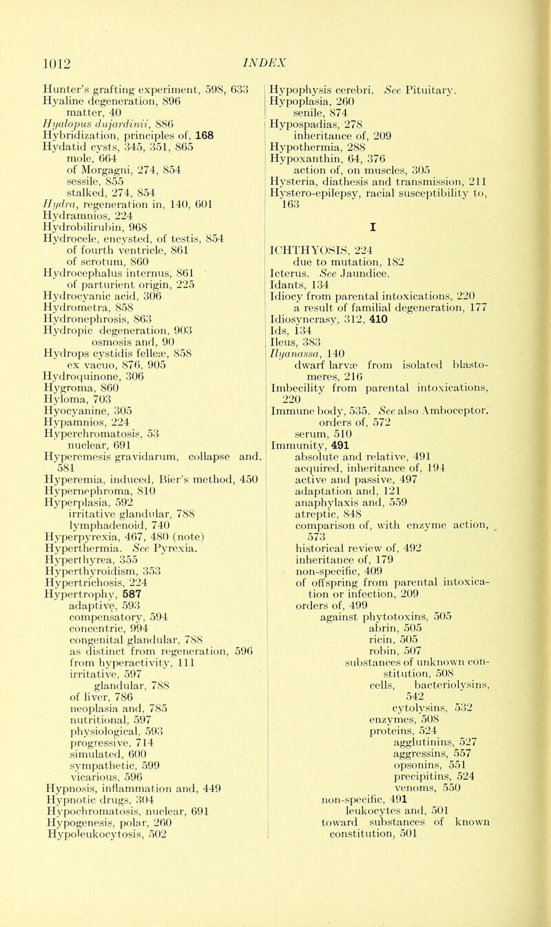 Hunter’s grafting experiment, 598, 633 Hyaline degeneration, 896 | matter, 40 | Hijalopus diijardinii, 886 Hybridization, principles of, 168 Hydatid cysts, 345, 351, 865 mole, 664 of Morgagni, 274, 854 sessile, 855 stalked, 274, 854 Hi/dra, regeneration in, 140, 601 ' Hydraranios, 224 Hydrobilirubin, 968 Hydrocele, encysted, of testis, 854 of fourth ventricle, 861 of scrotum, 860 Hydrocephalus interims, 861 of parturient origin, 225 i Hydrocyanic acid, 306 ! Hydrometra, 858 Hydronephrosis, 863 Hydropic degeneration, 903 osmosis and, 90 I Hydrops cystidis fellere, 858 1 ex vacuo, 876, 905 Hydroquinone, 306 Hygroma, 860 Hyloma, 703 Hyocyanine, 305 Hypamnios, 224 Hyperchromatosis, 53 nuclear, 691 ^ Hyperemesis gravidarum, collapse and. ' 581 Hyperemia, induced. Bier’s method, 450 i Hypernephroma, 810 Hyperplasia, 592 irritative glandular, 788 lymphadenoid, 740 Hyperpyrexia, 467, 480 (note) Hyperthermia. See Pyrexia. Hyperthyrea, 355 Hyperthyroidism, 353 Hypertrichosis, 224 Hypertrophy, 587 adaptive, 593 compensatory, 594 concentric, 994 congenital glandular, 788 as distinct from regeneration, 596 from hyperactivity. 111 irritative, 597 glandular, 788 of liver, 786 neoplasia and, 785 nutritional, 597 physiological, 593 progressive, 714 simulated, 600 sympathetic, 599 vicarious, 596 Hypnosis, inflammation and, 449 Hypnotic drugs, 304 Hypochromatosis, nuclear, 691 Hypogenesis, polar, 260 Hypoieukocytosis, .502 Hypophysis cerebri. See Pituitary. Hypoplasia, 260 senile, 874 Hypospadias, 278 inheritance of, 209 Hypothermia, 288 Hypoxanthin, 64, 376 action of, on muscles, 305 Hysteria, diathesis and transmission, 211 Hystero-epilepsy, racial susceptibility to, 163 I ICHTHYOSIS, 224 due to mutation, 182 Icterus. See .Jaundice. Idants, 134 Idiocy from parental intoxications, 220 a result of familial degeneration, 177 Idiosyncrasy, 312, 410 Ids, 134 Ileus, 383 Ilyanassa, 140 rlvvarf larva? from isolated blasto- meres, 210 Imbecility from parental intoxications, 220 Immune body, 535. See also Amboceptor, orders of, 572 serum, 510 Immunity, 491 absolute and relative, 491 acquired, inheritance of, 194 active and passive, 497 adaptation and, 121 anaphylaxis anrl, 559 atreptic, 848 comparison of, with enzyme action, 573 historical review of, 492 inheritance of, 179 non-specific, 409 of offspring from parental intoxica- tion or infection, 209 orders of, 499 against phytotoxins, 505 abrin, 505 ricin, 505 robin, 507 substances of unknown con- stitution, 508 cells, bacteriolvsins, 542 cytolysins, 532 enzymes, 508 proteins, 524 agglutinins, .527 aggressins, 557 opsonins, 551 precipitins, 524 venoms, 550 non-specific, 491 leukocytes and, 501 toward substances of known constitution, 501