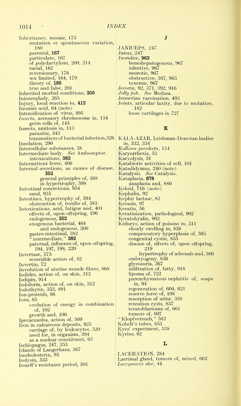 Inheritance, mosaic, 175 mutation or spontaneous variation, 180 parental, 167 particulate, 167 of polydactylism, 20!), 214 racial, 162 reversionary, 176 sex limited, 164, 179 theory of, 185 true and false, 201 Inherited morbid conditions, 205 Iniencephaly, 265 Injury, local reaction to, 412 Inosinic acid, 64 (note) Intensification of virus, 495 Inserta, accessory chromosome in. 154 germ cells of, 145 Insects, amitosis in, 113 parasitic, 343 transmitters of bacterial infection,326 Insolation, 290 Intercellular substances, 38 Intermediate body. See Amboceptor. intoxications, 382 Intermittent fever, 466 Internal secretions, as causes of disease, 352 general principles of, 368 in hypertrophy, 598 Intestinal concretions, 954 sand, 935 Intestines, hypertrophy of, 594 obstruction of, results of, 383 Intoxications, acid, fatigue and, 401 effects of, upon offspring, 196 endogenous, 352 exogenous bacterial, 464 and endogenous, 300 gastro-intestinal, 382 “ intermediate,” 382 paternal, influence of, upon offspring, 194, 197, 198, 220 Invertase, 575 reversible action of, 82 Invertin, 72 Involution of uterine muscle fibers, 868 Iodides, action of, on skin, 312 lodipin, 914 Iodoform, action of, on skin, 312 lodothyrin, 353, 891 lon-proteids, 86 Ions, 85 evolution of energy in combination of, 102 growth and, 100 Ipecacuanha, action of, 509 Iron in calcareous deposits, 925 carriage of, by leukocytes, 320 need for, in organism, 394 as a nuclear constituent, 63 Ischiopagus, 247, 253 Islands of Langerhans, 367 Isocholesterin, 95 Isolysin, 533 Issaeff’s resistance period, 501 J .lANICEFS, 247 .lanus, 247 .laundice, 963 hemohepatogenous, 967 infective, 967 neurotic, 967 obstructive, 387, 965 toxemic, 967 •lecorin, 92, 371, .392, 916 Jelly fish. See Medusa. Jennerian vaccination, 493 .loints, articular laxity, due to mutation, 182 loose cartilages in 727 K KALA-AZAR, Leishman-Donovan bodies in, 332, 334 Kallirna paralecta, 134 Karyorrhexis, 53 Karyolysis, 51 j Katabiotic activities of cell, 101 I Katadidymus, 240 (note) Katalysis. See Catalysis. Kataplasia, 878 anaplasia and, 880 Keloid, 716 (note) Kephalin, 92 ! Kephir lactase, 82 j Kerasin, 97 j Keratin, 56 I Keratinization, pathological, 902 Keratohyalin, 902 Kidneys, action of poisons in, 311 cloudy swelling in, 838 compensatory hyperplasia of, 595 congenital cystic, 855 disease of, effects of, upon offspring, 219 hypertrophy of adrenals and, 360 embryogeny, 856 glycosuria, 367 infiltration of, fatty, 918 lipoma of, 722 parenchymatous nephritis of, soaps in, 94 regeneration of, 604, 621 reserve force of, 108 resorption of urine, 388 retention cysts, 857 teratoblastoma of, 661 tumors of, 807 “ Klopfversuch,” 582 j Kobelt’s tubes, 853 I Kyes’ experiment, 538 Kyrins, 62 L LACERATION, 284 Ijacrimal gland, tumors of, mixed, 662 Lacryrnarin olor, 44