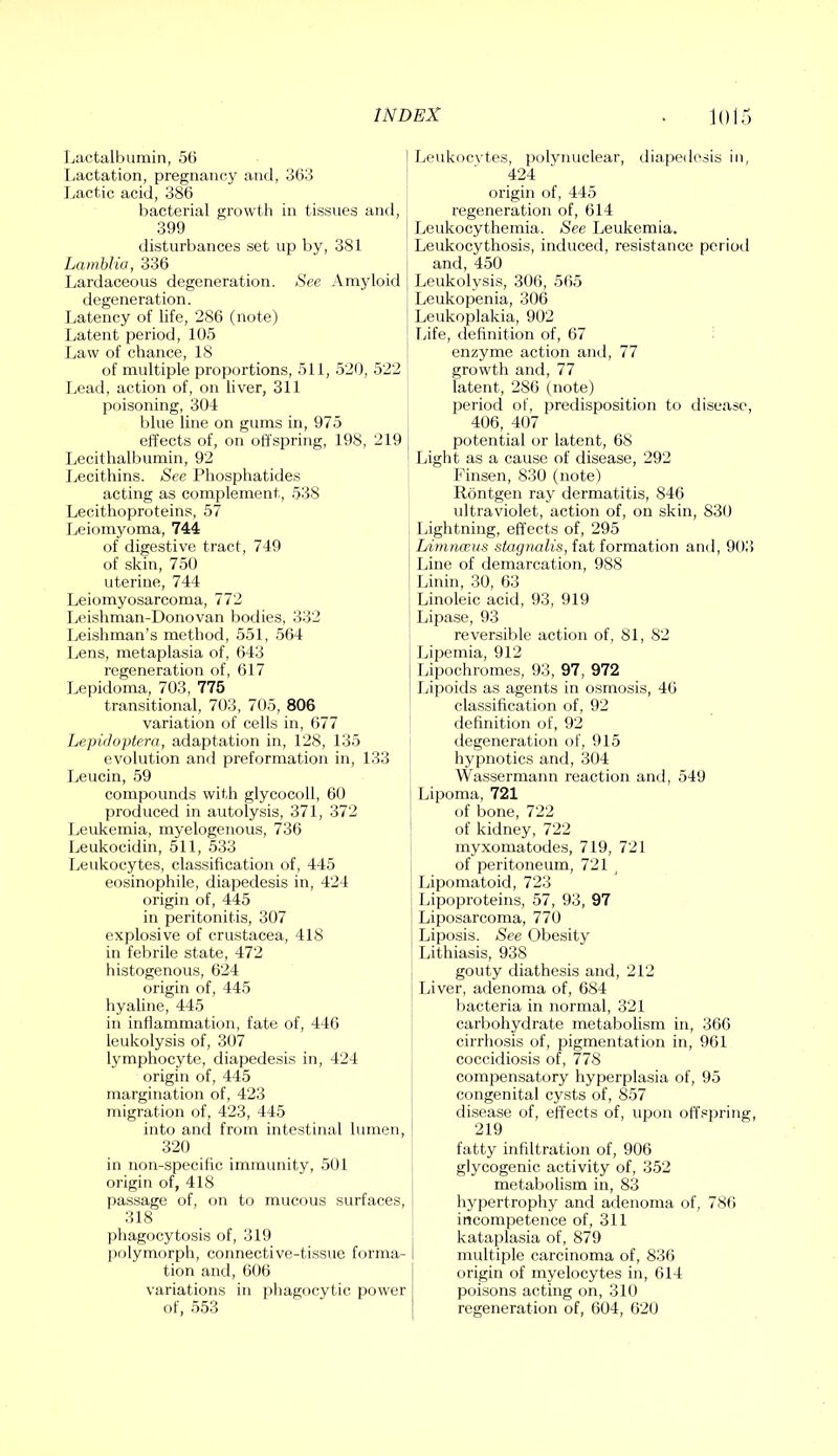 Ijiictalbumin, 56 Lactation, pregnancy and, 363 Lactic acid, 386 bacterial growth in tissues and, 399 disturbances set up by, 381 Lamhlia, 336 Lardaceous degeneration. See Amyloid degeneration. Latency of life, 286 (note) Latent period, 105 Law of chance, 18 of multiple proportions, 511, 520, 522 lead, action of, on liver, 311 poisoning, 304 blue line on gums in, 975 effects of, on offspring, 198, 219 Lecithalbumin, 92 Lecithins. See Phosphatides acting as complement, 538 Lecithoproteins, 57 leiomyoma, 744 of digestive tract, 749 of skin, 750 uterine, 744 Leiomyosarcoma, 772 Leishman-Donovan bodies, 332 Leishman’s method, 551, 564 Lens, metaplasia of, 643 regeneration of, 617 Lepidoma, 703, 775 transitional, 703, 705, 806 variation of cells in, 677 Lepidoptera, adaptation in, 128, 135 evolution and preformation in, 133 Leucin, 59 compounds with glycocoll, 60 produced in autolysis, 371, 372 Leukemia, myelogenous, 736 Leukocidin, 511, 533 leukocytes, classification of, 445 eosinophile, diapedesis in, 424 origin of, 445 in peritonitis, 307 explosive of Crustacea, 418 in febrile state, 472 histogenous, 624 origin of, 445 liyaline, 445 in inflammation, fate of, 446 leukolysis of, 307 lymphocyte, diapedesis in, 424 origin of, 445 margination of, 423 migration of, 423, 445 into and from intestinal lumen, ' 320 in non-specific immunity, 501 origin of, 418 passage of, fui to mucous surfaces, i 318 phagocytosis of, 319 polymorph, connective-tissue forma- tion and, 606 variations in phagocytic power of, 553 Leukocvtes, polynuclear, diapedesis in, 424 origin of, 445 regeneration of, 614 Leukocythemia. See Leukemia. Leukocythosis, induced, resistance pcrioil and, 450 Leukolysis, 306, 565 Leukopenia, 306 Leukoplakia, 902 fdfe, (.lefinition of, 67 enzyme action and, 77 growth and, 77 latent, 286 (note) period of, predisposition to disease, 406, 407 potential or latent, 68 Light as a cause of disease, 292 Finsen, 830 (note) Rontgen raj' dermatitis, 846 ultraviolet, action of, on skin, 830 Lightning, effects of, 295 Limnceus sfet(7??u(is, fat formation and, 903) Line of demarcation, 988 Linin, 30, 63 Linoleic acid, 93, 919 Lipase, 93 reversible action of, 81, 82 Lipemia, 912 Lipochromes, 93, 97, 972 Lipoids as agents in osmosis, 46 classification of, 92 definition of, 92 degeneration of, 915 hypnotics and, 304 Wassermann reaction and, 549 Lipoma, 721 of bone, 722 of kidney, 722 myxomatodes, 719, 721 of peritoneum, 721 Lipcjmatoid, 723 Lipoproteins, 57, 93, 97 Liposarcoma, 770 Liposis. See Obesity ’ Lithiasis, 938 gouty diathesis and, 212 Liver, adenoma of, 684 bacteria in normal, 321 carbohydrate metabolism in, 366 cirrhosis of, pigmentation in, 961 coccidiosis of, 778 compensatory hyperplasia of, 95 congenital cysts of, 857 disease of, effects of, upon off.«pring, 219 fatty infiltration of, 906 glj'cogenic activity of, 352 metabolism in, 83 hypertrophy and adenoma of, 786 incompetence of, 311 kataplasia of, 879 multiple carcinoma of, 836 origin of myelocytes in, 614 poisons acting on, 310 regeneration of, 604, 620