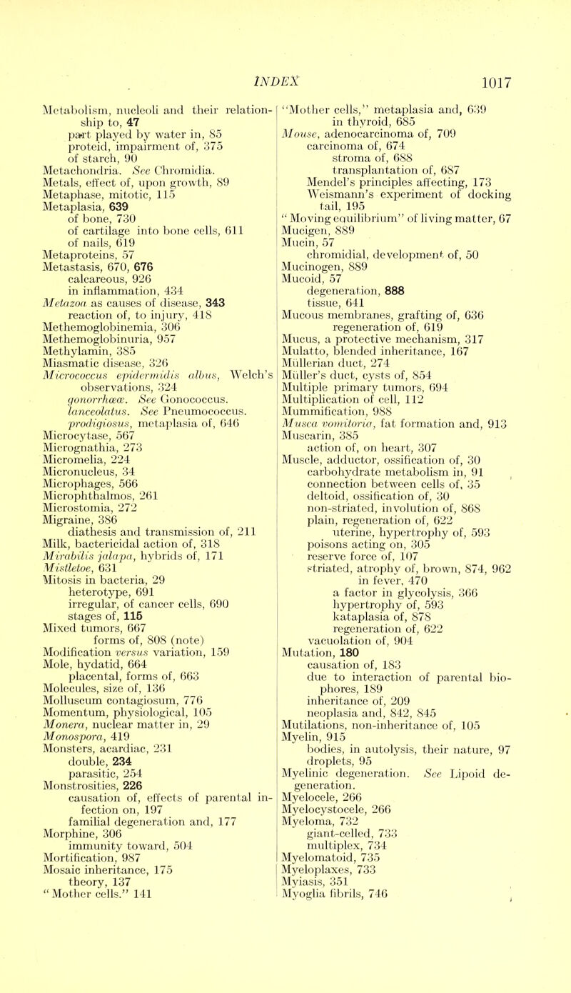 Met;il)olism, nucleoli and their relation- ship to, 47 ])»rt played hy water in, (So proteid, impairment of, 375 of starch, 90 Metachondria. >SVe Chromidia. Metals, effect of, upon growth, S9 Metaphase, mitotic, 115 Metaplasia, 639 of bone, 730 of cartilage into bone cells, Gil of nails, 619 Metaproteins, 57 Metastasis, 670, 676 calcareous, 926 in inflammation, 434 Metazoa as causes of rlisease, 343 reaction of, to injury, 41S Methemoglobinemia, 306 Methemoglobinuria, 957 Methylamin, 385 Miasmatic disease, 326 Micrococcus epidertiiulis albas, 'Welch’s observations, 324 (jonorrhcecE. See Gonococcus. lanceolatus. See Pneumococcus. -prodiqiosus, metaplasia of, 646 Microcytase, 567 Micrognathia, 273 Micromelia, 224 Micronucleus, 34 Microphages, 566 Microphthalmos, 261 Microstomia, 272 Migraine, 386 diathesis and transmission of, 211 Milk, bactericidal action of, 318 Mirabilis jalapa, hybrids of, 171 Mistletoe, 631 Mitosis in bacteria, 29 heterotype, 691 irregular, of cancer cells, 690 stages of, 116 Mixed tumors, 667 forms of, 808 (note) Modification versus variation, 159 Mole, hydatid, 664 placental, forms of, 663 Molecules, size of, 136 Molluscum contagiosum, 776 Momentum, physiological, 105 Monera, nuclear matter in, 29 Monospora, 419 Monsters, acardiac, 231 double, 234 parasitic, 254 Monstrosities, 226 causation of, effects of parental in- fection on, 197 famihal degeneration and, 177 Morphine, 306 immunity towartl, 504 Mortification, 987 Mosaic inheritance, 175 theory, 137 “ Mother cells.” 141 ‘‘iMother cells,” metaplasia anti, 639 in thyroid, 685 Mouse, adenocarcinoma of, 709 carcinoma of, 674 stroma of, 688 transplantation of, 687 Mendel’s principles affecting, 173 Weismann’s experiment of docking tail, 195 “ Moving equilibrium” of living matter, 67 Mucigen, 889 Mucin, 57 chromidial, development of, 50 Mucinogen, 889 Mucoid, 57 degeneration, 888 tissue, 641 Mucous membranes, grafting of, 636 regeneration of, 619 Mucus, a protective mechanism, 317 Mulatto, blended inheritance, 167 Mullerian duct, 274 Midler’s duct, cysts of, 854 Multiple primary tumors, 694 Multiplication of cell, 112 Mummification, 988 Musca voniitorio, fat formation and, 913 Muscarin, 385 action of, on heart, 307 Muscle, adductor, ossification of, 30 carbohydrate metabolism in, 91 connection between cells of. 35 deltoid, ossification of, 30 non-striated, involution of, 868 plain, regeneration of, 622 uterine, hypertrophy of, 593 poisons acting on, 305 reserve force of, 107 striated, atrophy of, brown, 874, 962 in fever, 470 a factor in glycolysis, 366 hypertrophy of, 593 kataplasia of, 878 regeneration of, 622 vacuolation of, 904 Mutation, 180 causation of, 183 due to interaction of parental bio- phores, 189 inheritance of, 209 neoplasia and, 842, 845 Mutilations, non-inheritance of, 105 Myelin, 915 bodies, in autolysis, their nature, 97 droplets, 95 Myelinic degeneration. See lipoid de- generation. Myelocele, 266 Myelocystocele, 266 Myeloma, 732 giant-celled, 733 multiplex, 734 Myelomatoid, 735 i Myeloplaxes, 733 Myiasis, 351 Myoglia fibrils, 74(i ^