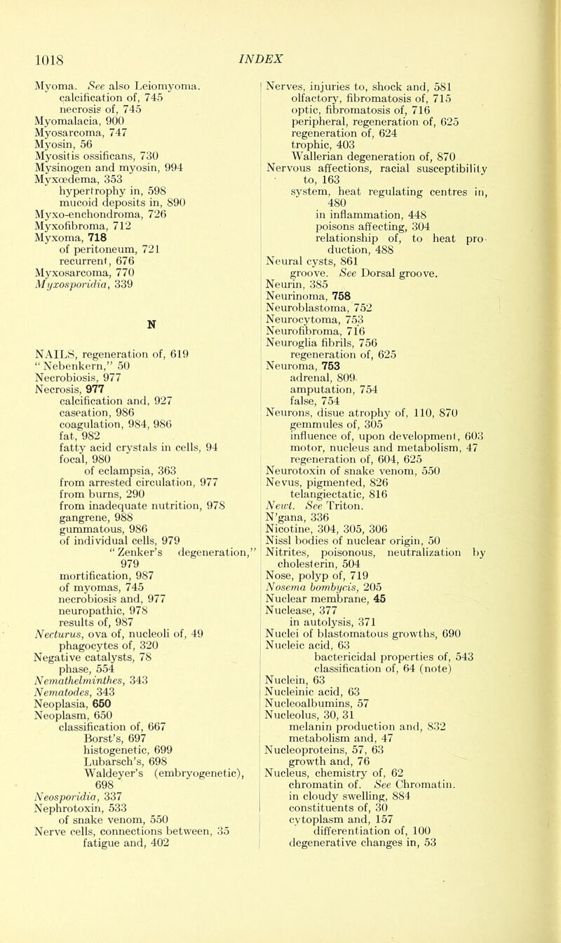 i\[yoma. See also Leiomyoma, calcification of, 745 necrosis of, 745 Myomalacia, 900 Myosarcoma, 747 Myosin, 56 Myositis ossificans, 730 Mysinogen and myosin, 994 Myxcedema, 353 hypertrophy in, 598 mucoid deposits in, 890 Myxo-enchondroma, 726 Myxofibroma, 712 Myxoma, 718 of peritoneum, 721 recurrent, 676 Myxosarcoma, 770 Mijxosporicha, 339 N NAILS, regeneration of, 619 “ Nebenkern,” 50 Necrobiosis, 977 Necrosis, 977 calcification and, 927 caseation, 986 coagulation, 984, 986 fat, 982 fatty acid crystals in cells, 94 focal, 980 of eclampsia, 363 from arrested circulation, 977 from burns, 290 from inadequate nutrition, 978 gangrene, 988 gummatous, 986 of individual cells, 979 “Zenker’s degeneration,” 979 mortification, 987 of myomas, 745 necrobiosis and, 977 neuropathic, 978 results of, 987 Necturus, ova of, nucleoli of, 49 phagocytes of, 320 Negative catalysts, 78 phase, 554 Nemathelminth.es, 343 Nematodes, 343 Neoplasia, 650 Neoplasm, 650 classification of, 667 Borst’s, 697 histogenetic, 699 Lubarsch’s, 698 Waldeyer’s (embiyogenetic), 698 Neosporidia, 337 Nephrotoxin, 533 of snake venom, 550 Nerve cells, connections between, 35 fatigue anrl, 402 Nerves, injuries to, shock and, 581 olfactory, fibromatosis of, 715 optic, fibromatosis of, 716 peripheral, regeneration of, 625 regeneration of, 624 trophic, 403 Wallerian degeneration of, 870 Nervous affections, racial susceptibility to, 163 system, heat regulating centres in, 480 in inflammation, 448 jjoisons affecting, 304 relationship of, to heat pro- duction, 488 Neural cysts, 861 groove. See Dorsal groove. Neurin, 385 Neurinoma, 758 Neuroblastoma, 752 Neurocytoma, 753 Neurofibroma, 716 Neuroglia fibrils, 756 regeneration of, 625 Neuroma, 753 adrenal, 809 amputation, 754 false, 754 Neurons, disue atrophy of, 110, 870 gemmules of, 305 influence of, upon developmenl, 603 motor, nucleus and metabolism, 47 regeneration of, 604, 625 Neurotoxin of snake venom, 550 Nevus, pigmented, 826 telangiectatic, 816 Newt. See Triton. N’gana, 336 Nicotine, 304, 305, 306 Nissl bodies of nuclear origin, 50 Nitrites, poisonous, neutralization by cholesferin, 504 Nose, polyp of, 719 Nosema bo7nbycis, 205 Nuclear membrane, 45 Nuclease, 377 in autolysis, 371 Nuclei of blastomatous growths, 690 Nucleic acid, 63 bactericidal properties of, 543 classification of, 64 (note) Nuclein, 63 Nucleinic acid, 63 Nucleoalbumins, 57 Nucleolus, 30, 31 melanin production and, 832 metabolism and, 47 Nucleoproteins, 57, 63 growth and, 76 Nucleus, chemistry of, 62 chromatin of. See Chromatin, in cloudy swelling, 884 constituents of, 30 cytoplasm and, 157 differentiation of, 100 tlegenerative changes in, 53