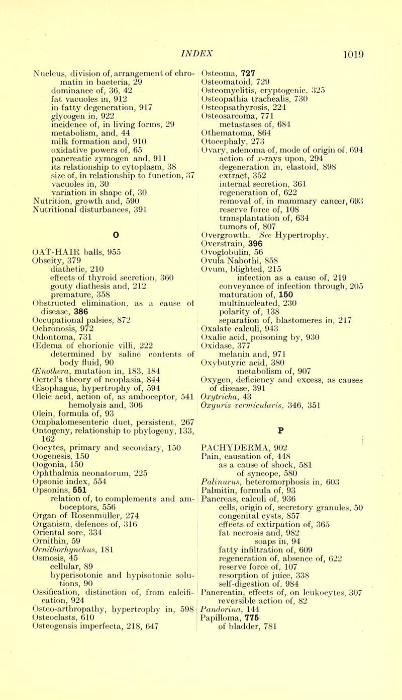 Nucleus, division of, arrangement of chro- matin in bacteria, 29 dominance of, 36, 42 fat vacuoles in, 912 in fatty degeneration, 917 glycogen in, 922 incidence of, in living forms, 29 metabolism, and, 44 milk formation and, 910 oxidative powers of, 65 pancreatic zymogen and, 911 its relationship to cytoplasm, 88 size of, in relationship to function, 37 vacuoles in, 30 variation in shape of, 30 Nutrition, growth and, 590 Nutritional disturbances, 391 0 OAT-HAIK balls, 955 Obseity, 379 diathetic, 210 effects of thyroid secretion, 360 gouty diathesis and, 212 premature, 358 Obstructed elimination, as a cause ot disease, 386 Occupational palsies, 872 Ochronosis, 972 (Jdontoma, 731 CEdema of chorionic villi, 222 determined by saline contents of body fluid, 90 (Enothera, mutation in, 183, 184 Oertel’s theory of neoplasia, 844 (Esophagus, hypertrophy of, 594 Oleic acid, action of, as amboceptor, 541 hemolysis and, 306 Olein, formula of, 93 Omphalomesenteric duct, persistent, 267 Ontogeny, relationship to phylogeny, 133, 162 Oocytes, primary and secondary, 150 (Oogenesis, 150 Oogonia, 150 Ophthalmia neonatorum, 225 Opsonic index, 554 (Opsonins, 661 relation of, to complements anil am- boceptors, 556 Organ of Rosenmiiller, 274 Organism, defences of, 316 Oriental sore, 334 (Jrnithin, 59 Ornithorhynchus, 181 Osmosis, 45 cellular, 89 hyperisotonic and hypisotonic solu- tions, 90 (Ossification, distinction of, from calcifi- cation, 924 ()steo-arthropathy, hypertrophy in, 598 Osteoclasts, 610 Osteogensis imperfecta, 218, 647 Osteoma, 727 (Osteomatoid, 729 (Osteomyelitis, cryptogenic. 325 (Osteopathia trachealis, 730 ()steopsathyrosis, 224 Osteosarcoma, 771 metastases of, 684 Othematoma, 864 Otocephaly, 273 (Ovary, adenoma of, mode of origin of, 694 action of a'-rays upon, 294 degeneration in, elastoid, 898 extract, 352 internal secretion, 361 regeneration of, 622 removal of, in mammary cancer, 693 reserve force of, 108 transplantation of, 634 tumors of, 807 (.(vergrowth. See Hypertrophy. Overstrain, 396 (Ovoglobulin, 56 Ovula Nabothi, 858 Ovum, blighted, 215 infection as a cause of, 219 conveyance of infection through, 205 maturation of, 160 multinucleated, 230 polarity of, 138 separation of, blastomeres in, 217 Oxalate calculi, 943 Oxalic acid, poisoning by, 930 Oxidase, 377 melanin and, 971 Oxybutyric acid, 380 metabolism of, 907 (Oxygen, deficiency and excess, as causes of disease, 391 Oxytricha, 43 Oxyuris vermicvluris, 346, 351 P FACHYDERMA, 902 ' Pain, causation of, 448 as a cause of shock, 581 of syncope, 580 Pulinurus, heteromorphosis in, 603 Palmitin, formula of, 93 Pancreas, calculi of, 936 cells, origin of, secretory granules, 50 congenital cysts, 857 effects of extirpation of, 365 fat necrosis and, 982 soaps in, 94 fatty infiltration of, 609 regeneration of, absence of, 622 reserve force of, 107 resorption of juice, 338 self-digestion of, 984 Pancreatin, effects of, on leukocytes, 307 reversible action of, 82 Pandorina, 144 Papilloma, 776 of bladder, 781