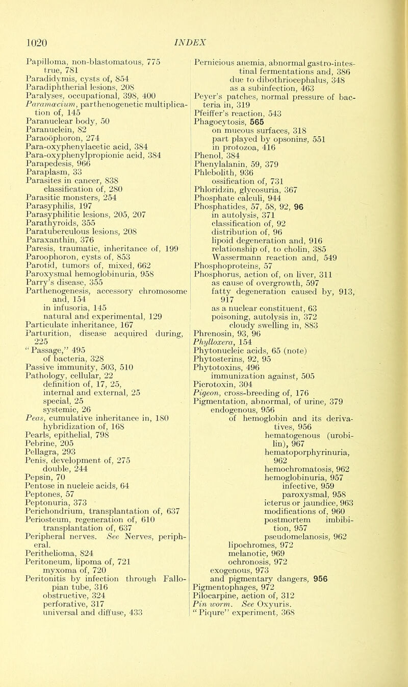Papilloma, iioii-blastomatous, 775 true, 781 Paradidymis, cysts of, 854 Paradiphtherial lesions, 208 Paralyses, occupational, 398, 400 Paramoecium, parthenogenetic multiplica- tion of, 145 Paranuclear body, 50 Paranuclein, 82 Paraoophoron, 274 Para-oxyphenylacetic acid, 384 Para-oxyphenylpropionic acid, 384 Parapedesis, 966 Paraplasm, 33 Parasites in cancer, 838 classification of, 280 Parasitic monsters, 254 Parasyphilis, 197 Parasyphilitic lesions, 205, 207 Parathyroids, 355 Paratuberculous lesions, 208 Paraxanthin, 376 Paresis, traumatic, inheritance of, 199 Paroophoron, cysts of, 853 Parotiil, tumors of, mixed, 662 Paroxysmal hemoglobinuria, 958 Parry’s disease, 355 Parthenogenesis, accessory chromosome and, 154 in infusoria, 145 natural and experimental, 129 Particulate inheritance, 167 Parturition, disease acquired during, 225 “Passage,” 495 of bacteria, 328 Passive immunity, 503, 510 Pathology, cellular, 22 definition of, 17, 25, internal and external, 25 special, 25 systemic, 26 Peas, cumulative inheritance in, 180 hybridization of, 168 Pearls, epithelial, 798 Pebrine, 205 Pellagra, 293 Penis, development of, 275 double, 244 Pepsin, 70 Pentose in nucleic acids, 64 Peptones, 57 Peptonuria, 373 Perichondrium, transplantation of, 637 Periosteum, regeneration of, 610 transplantation of, 637 Peripheral nerves. See Nerves, periph- eral. PeritheUoma, 824 Peritoneum, hpoma of, 721 myxoma of, 720 Peritonitis by infection through Fallo- pian tube, 316 obstructive, 324 perforative, 317 universal and diffuse, 433 Pernicious anemia, abnormal gastro-intes- tinal fermentations and, 386 due to dibothriocephalus, 348 as a subinfection, 463 Peyer’s patches, normal pressure of bac- teria in, 319 Pfeiffer’s reaction, 543 Phagocytosis, 565 on mucous surfaces, 318 part played by opsonins, 551 in protozoa, 416 Phenol, 384 Phenylalanin, 59, 379 Phlebolith, 936 ossification of, 731 Phloridzin, glycosuria, 367 Phosphate calculi, 944 Phosphatides, 57, 58, 92, 96 in autolysis, 371 classification of, 92 distribution of, 96 lipoid degeneration and, 916 relationship of, to cholin, 385 Wassermann reaction and, 549 Phosphoproteins, 57 Phosphorus, action of, on fiver, 311 as cause of overgrowth, 597 fatty degeneration caused by, 913, 917 as a nuclear constituent, 63 poisoning, autolysis in, 372 cloudy swelling in, 883 Phrenosin, 93, 96 Phylloxera, 154 Phytonucleic acids, 65 (note) Phytosterins, 92, 95 Phytotoxins, 496 immunization against, 505 Picrotoxin, 304 Pigeon, cross-breeding of, 176 Pigmentation, abnormal, of urine, 379 endogenous, 956 of hemoglobin and its deriva- tives, 956 hematogenous (urobi- lin), 967 hematoporphyrinuria, 962 hemochromatosis, 962 hemoglobinuria, 957 infective, 959 paroxysmal, 958 icterus or jaundice, 963 modifications of, 960 postmortem imbibi- tion, 957 pseudomelanosis, 962 lipochromes, 972 melanotic, 969 ochronosis, 972 exogenous, 973 and pigmentary dangers, 956 Pigmentophages, 972 Pilocarpine, action of, 312 Pin worm. See Oxyuris. “Piqure” experiment, 368