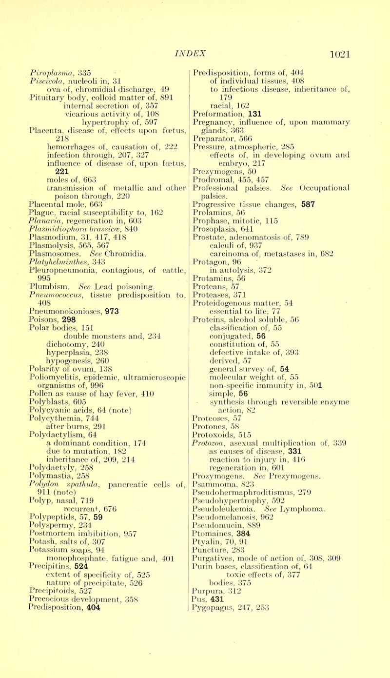 Piroplasma, 335 Piscicola, nucleoli in, 31 ova of, chromiilial discharge, 49 Pituitary body, colloid matter of, 891 internal secretion of, 357 vicarious activity of, 108 hypertrophy of, 597 Placenta, disease of, effects upon fcetus, 218 liemorrhages of, causation of, 222 infection through, 207, 327 influence of disease of, upon foetus, 221 moles of, 6G3 transmission of metallic and other poison thr(.)Ugh, 220 Placental mole, 663 Plague, racial susceptibility to, 162 Planaria., regeneration in, 603 Plasmidiophora brasslcv, 840 Plasmodium, 31, 417, 418 Plasmolysis, 565, 567 Plasmosomes. See Chromidia. Platyhelminthes, 343 Pleuropneumonia, contagious, of cattle, 995 Plumbism. See Ix‘ad poisoning. Pneumococcus, tissue preilisposition to, 408 Pneumonokonioses, 973 Poisons, 298 Polar bodies, 151 double monsters and, 234 dichotomy, 240 hj^perplasia, 238 hypogenesis, 260 Polarity of ovum, 138 Poliomyelitis, epidemic, tdtramicroscopic organisms of, 996 Pollen as cause of hay fever, 410 Polyblasts, 605 Polycyanic acids, 64 (note) Polycythemia, 744 after burns, 291 Polydactylism, 64 a dominant condition, 174 due to mutation, 182 inheritance of, 209, 214 Polydactyly, 258 Polymastia, 258 Poli/don spathula, pancreatic cells of, 911 (note) Polyp, nasal, 719 recurrent, 676 Polypeptids, 57, 59 Polyspermy, 234 Postmortem imbibition, 957 Potash, salts of, 3t)7 Potassium soaps, 94 monophosphate, fatigue an<l, 401 Prccipitins, 524 extent of specificity of, 525 nature of precipitate, 526 Precipitoids, 527 Precocious flevelojjment, 358 Predisposition, 404 Predisposition, forms of, 404 of individual tissues, 408 to infectious disease, inheritance of, 179 racial, 162 Preformation, 131 Pregnancy, influence of, upon mammary glands, 363 Preparator, 566 Pressure, atmospheric, 285 effects of, in developing ovum and embryo, 217 Prezymogens, 50 Prodromal, 455, 457 Professional palsies. See Occupational palsies. Progressive tissue changes, 587 Prolamins, 56 Prophase, mitotic, 115 Prosoplasia, 641 Prostate, adeiujinatosis of, 789 calculi of, 937 carcinoma of, metastases in, (i82 Protagon, 96 in autolysis, 372 Protamins, 56 Proteans, 57 Proteases, 371 Protcidogenous matter, 54 essential to life, 77 Proteins, alcohol soluble, 56 classification of, 55 conjugated, 56 constitution of, 55 defective intake of, 393 derived, 57 general survey of, 54 molecular weight of, 55 non-specific immunity in, 501 simple, 56 synthesis through reversible enzjune action, 82 Proteoses, 57 Protones, 58 Protoxoids, 515 Protozoa, asexual multiplication of, 339 as causes of disease, 331 reaction to injury in, 416 regeneration in, 601 Prozymogens. See Prezjunogens. Psammoma, 823 Pseudohermaphroditismiis, 279 Pseudohypertrophy, 592 Pseudoleukemia. See Lymphoma. Pseudomelanosis, 962 Pseudomucin, 889 Ptomaines, 384 Ptyalin, 70, 91 Puncture, 283 Purgatives, mode of action of, 308, 309 Purin bases, classification of, 64 toxic effects of, 377 bodies, 375 Purpura, 312 Pus, 431 Pygopagus, 247, 253