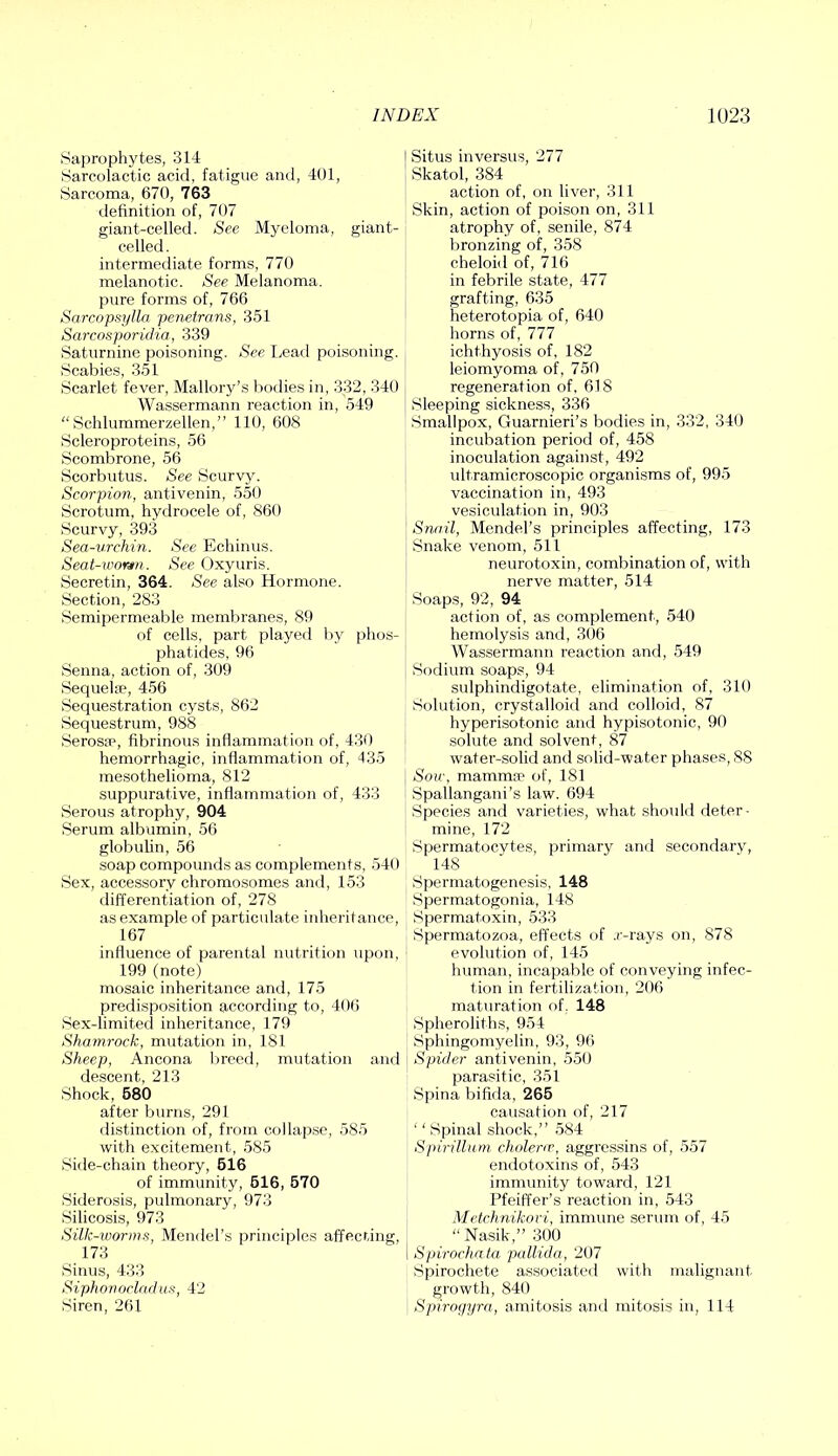 Saprophytes, 314 iSarcolactic acid, fatigue and, 401, Sarcoma, 670, 763 definition of, 707 giant-celled. See Myeloma, giant- celled. intermediate forms, 770 melanotic. See Melanoma, pure forms of, 766 Sarcopsylln penetrans, 351 SarcosporicKa, 339 Saturnine poisoning. See Lead poisoning. Scabies, 351 Scarlet fever, Mallory’s bodies in, 332, 340 Wassermann reaction in, 549 “ Schlummerzellen,” 110, 608 Scleroproteins, 56 Scombrone, 56 Scorbutus. See Scurvy. Scorpion, antivenin, 550 Scrotum, hydrocele of, 860 Scurvy, 393 Sea-urchin. See Echinus. Seat-ivortn. See Oxyuris. Secretin, 364. See also Hormone. Section, 283 Semipermeable membranes, 89 of cells, part played by phos- phatides, 96 Senna, action of, 309 Sequelae, 456 Sequestration cysts, 862 Sequestrum, 988 Serosae, fibrinous inflammation of, 430 hemorrhagic, inflammation of, 435 mesothelioma, 812 suppurative, inflammaition of, 433 Serous atrophy, 904 Serum albumin, 56 globulin, 56 soap compounds as complements, 540 Sex, accessory chromosomes and, 153 differentiation of, 278 as example of particulate inheritance, 167 influence of parental nutrition upon, 199 (note) mosaic inheritance and, 175 predispo.sition according to, 406 Sex-limited inheritance, 179 Shamrock, mutation in, 181 Sheep, Ancona breed, mutation and descent, 213 Shock, 680 after burns, 291 distinction of, from collapse, 585 with excitement, 585 .8ide-chain theory, 616 of immunity, 616, 670 Siderosis, pulmonary, 973 Silicosis, 973 Silk-worms, Mendel’s principles affecting, 173 Sinus, 433 Siphonocladus, 42 Siren, 261 I Situs inversus, 277 Skatol, 384 action of, on liver, 311 Skin, action of poison on, 311 atrophy of, senile, 874 bronzing of, 358 cheloid of, 716 in febrile state, 477 grafting, 635 heterotopia of, 640 horns of, 777 ichthyosis of, 182 leiomyoma of, 750 regeneration of, 618 Sleeping sickness, 336 Smallpox, Guarnieri’s bodies in, 332, 340 incubation period of, 458 inoculation against, 492 ultramicroscopic organisms of, 995 vaccination in, 493 vesiculation in, 903 Snail, Mendel’s principles affecting, 173 Snake venom, 511 neurotoxin, combination of, with nerve matter, 514 Soaps, 92, 94 action of, as complement, 540 hemolysis and, 306 Wassermann reaction and, 549 Sodium soaps, 94 sulphindigotate, elimination of, 310 Solution, crystalloid and colloid, 87 hyperisotonic and hypisotonic, 90 solute and solvent, 87 water-solid and solid-water phases, 88 , Sow, mammsp of, 181 Spallangani’s law. 694 Species and varieties, what should deter- mine, 172 Spermatocytes, primary and secondarv, 148 Spermatogenesis, 148 Spermatogonia, 148 Spermatoxin, 533 Spermatozoa, effects of .r-rays on, 878 evolution of, 145 human, incapable of conveying infec- tion in fertilization, 206 maturation of. 148 Spheroliths, 9.54 Sphingomyelin, 93, 96 Spider antivenin, 550 parasitic, 351 Spina bifida, 266 causation of, 217 ‘' Spinal shock,” 584 Spirillum cholenr, aggressins of, 557 endotoxins of, 543 immunity toward, 121 Pfeiffer’s reaction in, 543 Metchnikori, immune serum of, 45 Nasik,” 300 i Spirochata pallida, 207 Spirochete associated with malignant growth, 840 SpNogyra, amitosis anti mitosis in, 114
