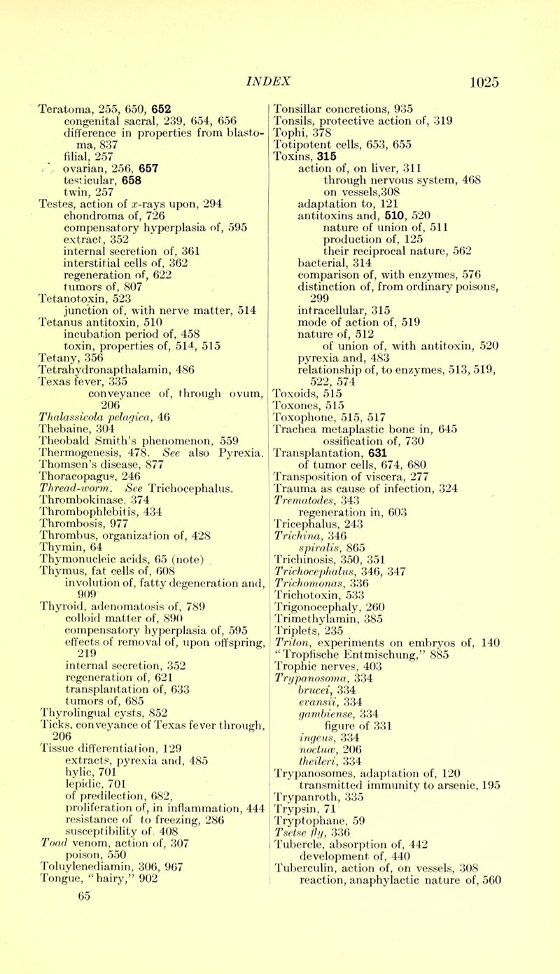 Teratoma, 255, 650, 652 congenital sacral, 239, 654, 656 difference in properties from blasto- ma, 837 filial, 257 ovarian, 256, 657 testicular, 658 twin, 257 Testes, action of a:-rays upon, 294 chondroma of, 726 compensatory hyperplasia of, 595 extract, 352 internal secretion of, 361 interstitial cells of, 362 regeneration of, 622 tumors of, 807 Tetanotoxin, 523 junction of, with nerve matter, 514 Tetanus antitoxin, 510 incubation period of, 458 toxin, properties of, 5M, 515 Tetany, 356 Tetrahydronapthalamin, 486 Texas fever, 335 conveyance of, through ovum, 206 Thalassicola pehigica, 46 Thebaine, 304 Theobald Smith’s phenomenon, 559 ’bhermogenesis, 478. See also Pyrexia. Thomsen’s disease, 877 Thoracopagus, 246 Thread-worm. See Trichoccphalus. Thrombokina.se, 374 Thrombophlebili.s, 434 Thrombosis, 977 Thrombus, organization of, 428 Thymin, 64 Thymonucleic acids, 65 (note) Thymus, fat cells of, 608 involution of, fatty degeneration and, 909 Thyroid, adenomatosis of, 789 colloid matter of, 890 compensatory hyperplasia of, 595 effects of removal of, upon offspring, 219 internal secretion, 352 regeneration of, 621 transplantation of, 633 tumors of, 685 Thyrolingual cysts, 852 Ticks, conveyance of Texas fever through, 206 Tissue differential ion, 129 e.xtracts, jiyrexia and, 485 hylic, 701 Icpidic, 701 of predilection, 682, t)roliferation of, in inflammation, 444 resistance of to freezing, 286 susceptibility of 408 Toad venom, action of, 307 poison, 550 Toluylenediamin, 306, 967 Tongue, “hairy,” 902 65 Tonsillar concretions, 935 Tonsils, protective action of, 319 Tophi, 378 Totipotent cells, 653, 655 Toxins, 316 action of, on liver, 311 through nervous system, 468 on vessels,308 adaptation to, 121 antitoxins and, 610, 520 nature of union of, 511 production of, 125 their reciprocal nature, 562 bacterial, 314 comparison of, with enzymes, 576 distinction of, from ordinary poisons, 299 intracellular, 315 mode of action of, 519 nature of, 512 of union of, with antitoxin, 520 pyrexia and, 483 relationship of, to enzymes, 513, 519, 522, 574 Toxoids, 515 Toxones, 515 ’ Toxophone, 515, 517 Trachea metaplastic bone in, 645 ossification of, 730 Transplantation, 631 of tumor cells, 674, 680 Transposition of viscera, 277 Trauma as cause of infection, 324 Trematades, 343 regeneration in, 603 'rricephalus, 243 Trichina, 346 spmdis, 865 Trichinosis, 350, 351 Trichocephalus, 346, 347 Trichomonas, 336 Trichotf)xin, 533 Trigonocephaly, 260 Trimethylamin, 385 I’riplets, 235 Triton, experiments on embryos of, 140 “Tropfische Entmischung,” 885 Trophic nerves, 403 Tri/panosoma, 334 brucei, 334 evansii, 334 gamhiense, 334 figure of 331 i/M/CM.s, 334 noctuw, 206 theileri, 334 Trypanosomes, adaptation of, 120 transmitted immunity to arsenic, 195 Trypanroth, 335 Trypsin, 71 i Tryptophane, 59 Tsetse llg, 336 I Tubercle, absorption of, 442 development of, 440 Tuberculin, action of, on vessels, 308 reaction, anaphylactic nature of, 560