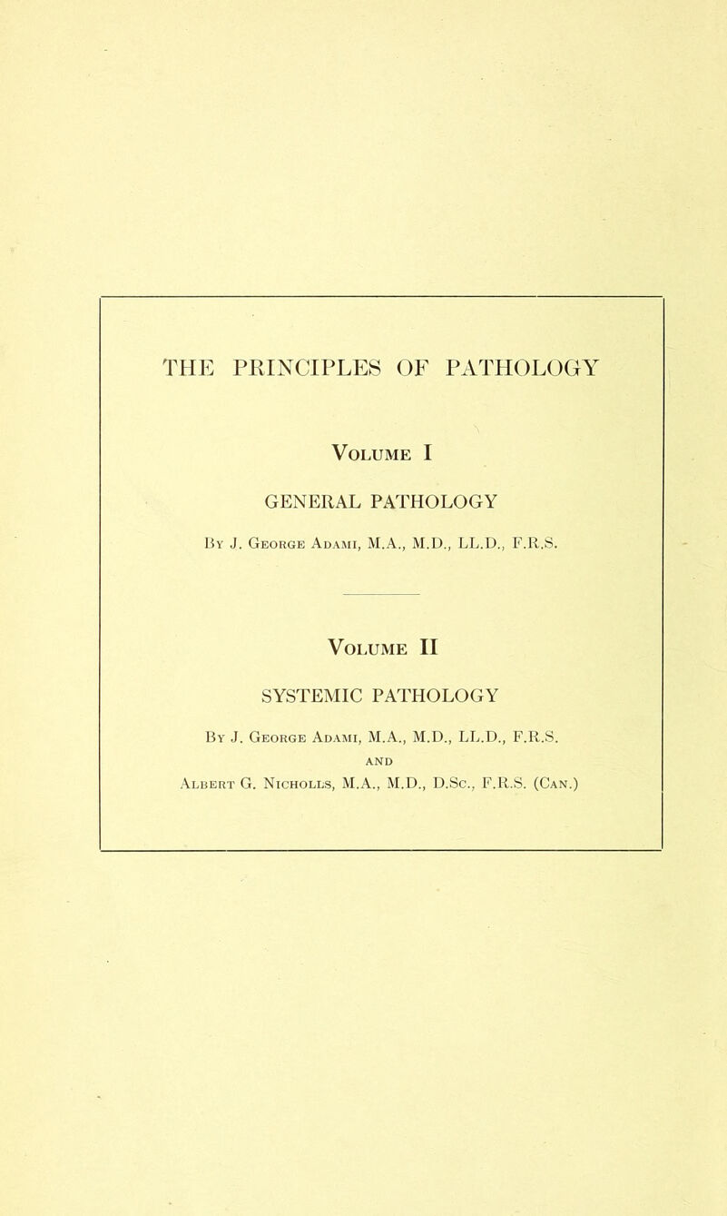 THE PRINCIPLES OF PATHOLOGY Volume I GENERAL PATHOLOGY By J. George Adami, M.A., M.D., LL.D., F.R.S. Volume II SYSTEMIC PATHOLOGY By J. George Adami, M.A., M.D., LL.D., F.R.S. AND Albert G. Nicholls, M.A., M.D., D.Sc., F.R.S. (Can.)