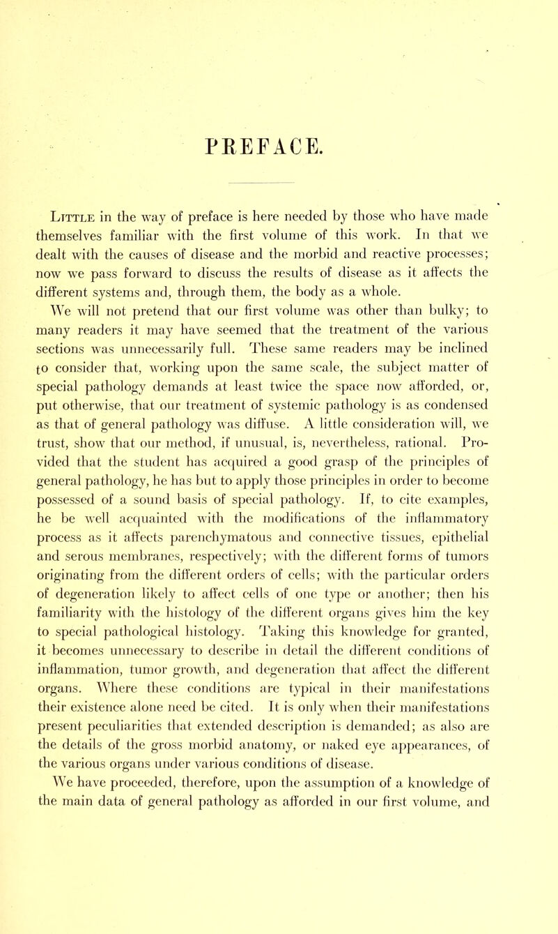 PREFACE. Ltttle in the way of preface is here needed by those who have made themselves familiar with the first volume of this work. In that we dealt with the causes of disease and the morbid and reactive processes; now we pass forward to discuss the results of disease as it affects the different systems and, through them, the body as a whole. We will not pretend that our first volume was other than bulky; to many readers it may have seemed that the treatment of the various sections was unnecessarily full. These same readers may be inclined to consider that, working upon the same scale, the subject matter of special pathology demands at least twice the space now afforded, or, put otherwise, that our treatment of systemic pathology is as condensed as that of general pathology was diffuse. A little consideration will, we trust, show that our method, if unusual, is, nevertheless, rational. Pro- vided that the student has acquired a good grasp of the principles of general pathology, he has but to apply those principles in order to become possessed of a sound basis of special pathology. If, to cite examples, he be well acquainted with the modifications of the inflammatory process as it affects parenchymatous and connective tissues, epithelial and serous membranes, respectively; with the different forms of tumors originating from the different orders of cells; with the particular orders of degeneration likely to affect cells of one type or another; then his familiarity with the histology of the different organs gives him the key to special pathological histology. Taking this knowledge for granted, it becomes unnecessary to describe in detail the different conditions of inflammation, tumor growth, and degeneration that affect the different organs. Where these conditions are typical in their manifestations their existence alone need be cited. It is only when their manifestations present peculiarities that extended description is demanded; as also are the details of the gross morbid anatomy, or naked eye appearances, of the various organs under various conditions of disease. We have proceeded, therefore, upon the assumption of a knowledge of the main data of general pathology as afforded in our first volume, and