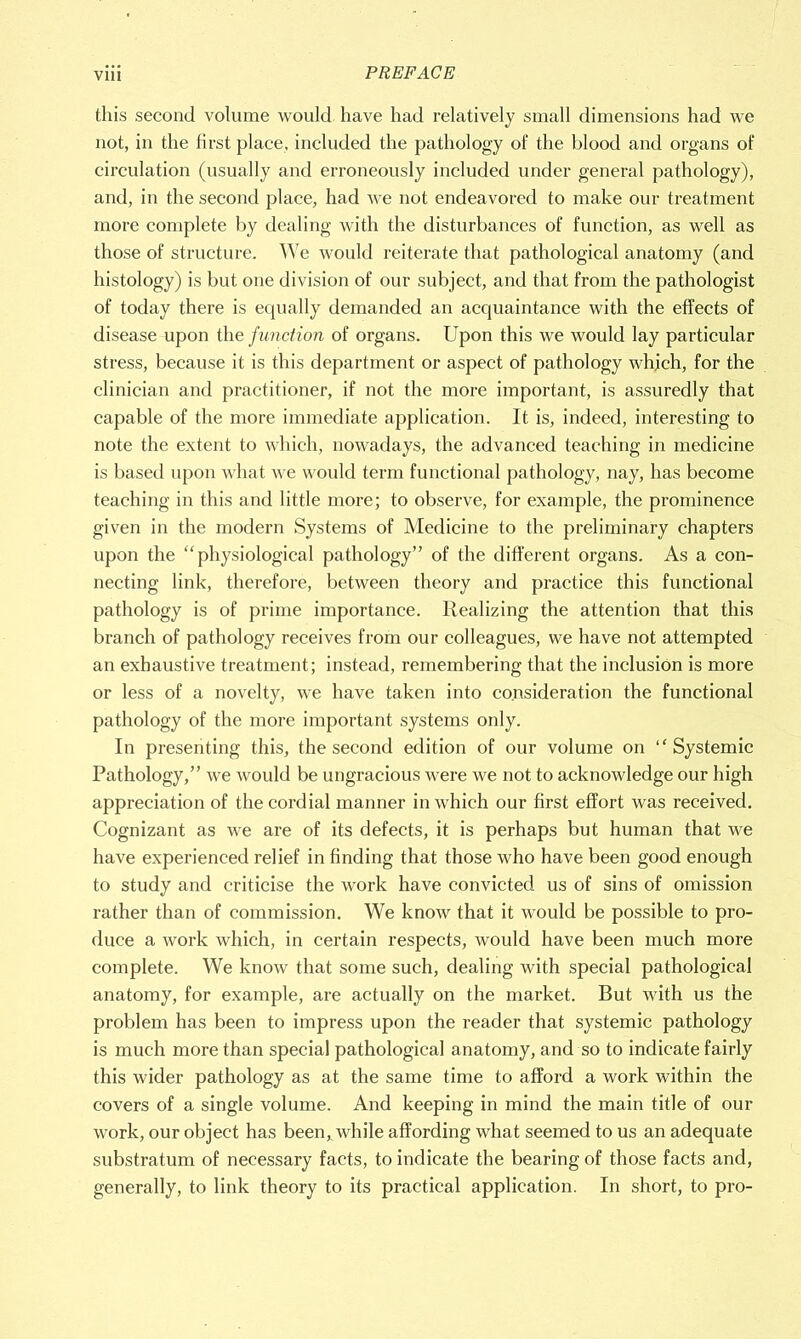 this second volume would have had relatively small dimensions had we not, in the first place, included the pathology of the blood and organs of circulation (usually and erroneously included under general pathology), and, in the second place, had we not endeavored to make our treatment more complete by dealing with the disturbances of function, as well as those of structure. We would reiterate that pathological anatomy (and histology) is but one division of our subject, and that from the pathologist of today there is equally demanded an acquaintance with the effects of disease upon the function of organs. Upon this we would lay particular stress, because it is this department or aspect of pathology which, for the clinician and practitioner, if not the more important, is assuredly that capable of the more immediate application. It is, indeed, interesting to note the extent to which, nowadays, the advanced teaching in medicine is based upon what we would term functional pathology, nay, has become teaching in this and little more; to observe, for example, the prominence given in the modern Systems of Medicine to the preliminary chapters upon the “physiological pathology’’ of the different organs. As a con- necting link, therefore, between theory and practice this functional pathology is of prime importance. Realizing the attention that this branch of pathology receives from our colleagues, we have not attempted an exhaustive treatment; instead, remembering that the inclusion is more or less of a novelty, we have taken into consideration the functional pathology of the more important systems only. In presenting this, the second edition of our volume on “Systemic Pathology,” we would be ungracious were we not to acknowledge our high appreciation of the cordial manner in which our first effort was received. Cognizant as we are of its defects, it is perhaps but human that we have experienced relief in finding that those who have been good enough to study and criticise the work have convicted us of sins of omission rather than of commission. We know that it would be possible to pro- duce a work which, in certain respects, would have been much more complete. We know that some such, dealing with special pathological anatomy, for example, are actually on the market. But with us the problem has been to impress upon the reader that systemic pathology is much more than special pathological anatomy, and so to indicate fairly this wider pathology as at the same time to afford a work within the covers of a single volume. And keeping in mind the main title of out- work, our object has been, while affording what seemed to us an adequate substratum of necessary facts, to indicate the bearing of those facts and, generally, to link theory to its practical application. In short, to pro-