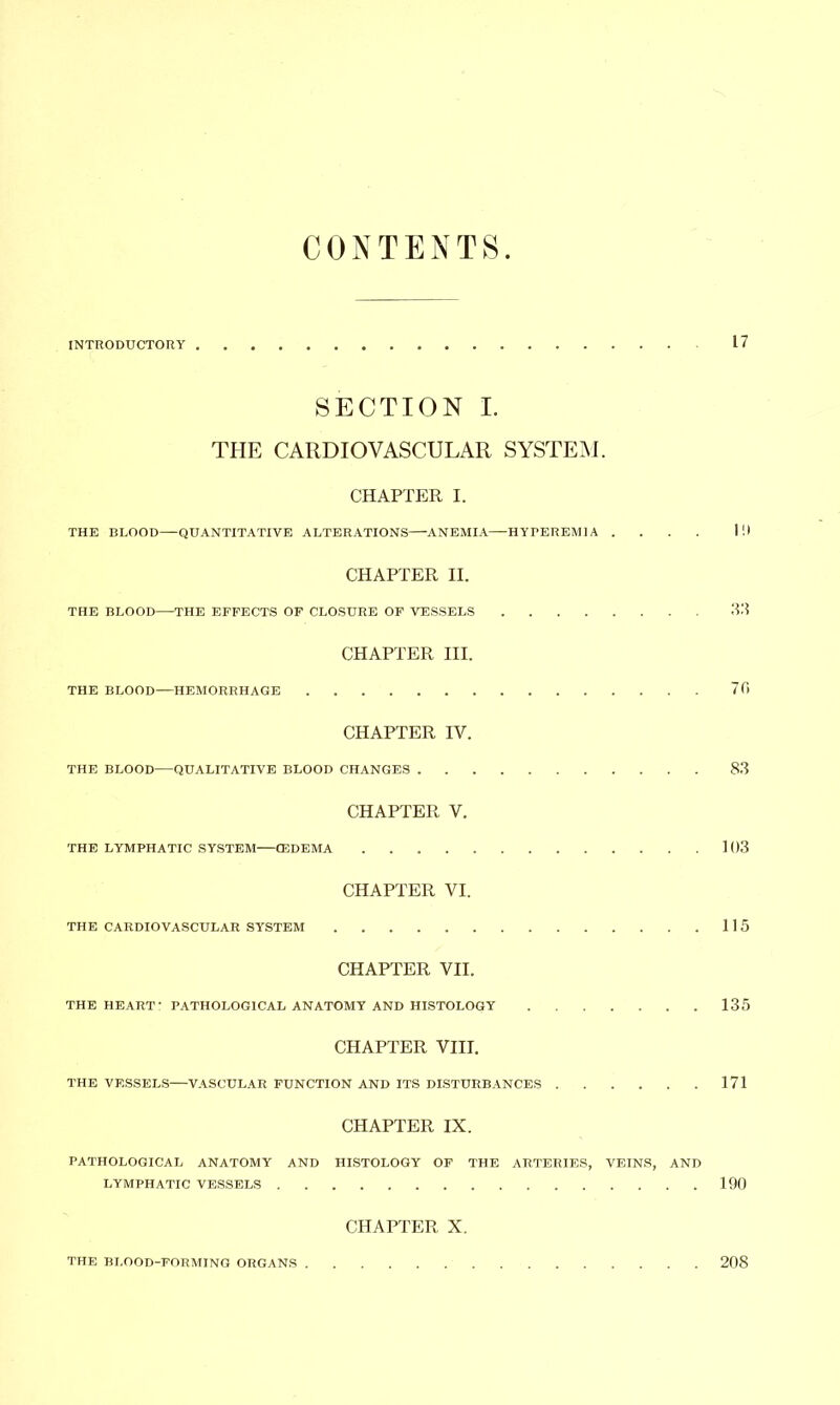 CONTENTS INTRODUCTORY 17 SECTION I. THE CARDIOVASCULAR SYSTEM. CHAPTER I. THE BLOOD—QUANTITATIVE ALTERATIONS ANEMIA—HYrEREMIA .... Ill CHAPTER II. THE BLOOD THE EFFECTS OF CLOSURE OF VESSELS 33 CHAPTER III. THE BLOOD—HEMORRHAGE 70 CHAPTER IV. THE BLOOD—QUALITATIVE BLOOD CHANGES 83 CHAPTER V. THE LYMPHATIC SYSTEM (EDEMA 103 CHAPTER VI. THE CARDIOVASCULAR SYSTEM 115 CHAPTER VII. THE HEART- PATHOLOGICAL ANATOMY AND HISTOLOGY 135 CHAPTER VIII. THE VESSELS—VASCULAR FUNCTION AND ITS DISTURBANCES 171 CHAPTER IX. PATHOLOGICAL ANATOMY AND HISTOLOGY OF THE ARTERIES, VEINS, AND LYMPHATIC VESSELS 190 CHAPTER X. THE BLOOD-FORMING ORGANS 208
