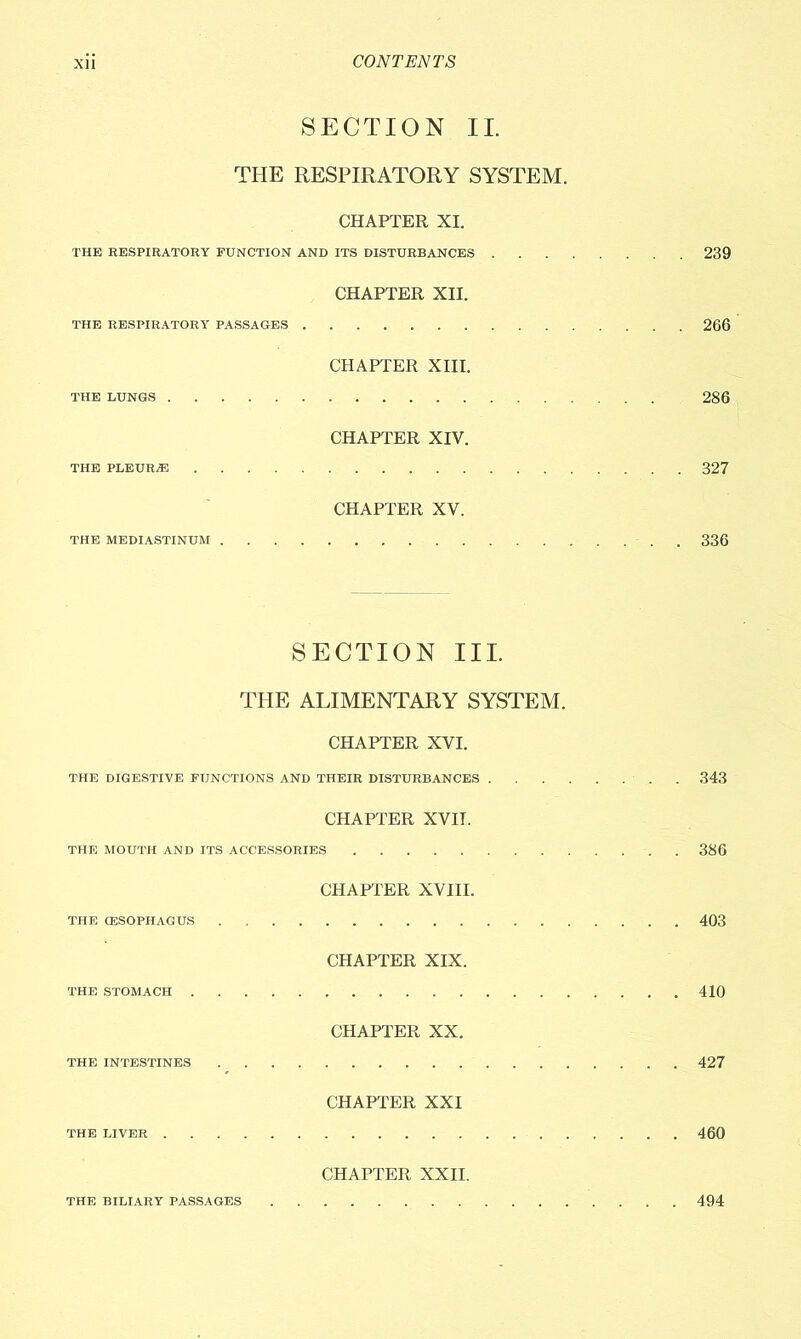 SECTION II. THE RESPIRATORY SYSTEM. CHAPTER XI. THE RESPIRATORY FUNCTION AND ITS DISTURBANCES 239 CHAPTER XII. THE RESPIRATORY PASSAGES 266 CHAPTER XIII. THE LUNGS 286 CHAPTER XIV. THE PLEURjE 327 CHAPTER XV. THE MEDIASTINUM 336 SECTION III. THE ALIMENTARY SYSTEM. CHAPTER XVI. THE DIGESTIVE FUNCTIONS AND THEIR DISTURBANCES . 343 CHAPTER XVII. THE MOUTH AND ITS ACCESSORIES 386 CHAPTER XVIII. THE CESOPHAGUS . 403 CHAPTER XIX. THE STOMACH 410 CHAPTER XX. THE INTESTINES 427 CHAPTER XXI THE LIVER 460 CHAPTER XXII. THE BILIARY PASSAGES 494