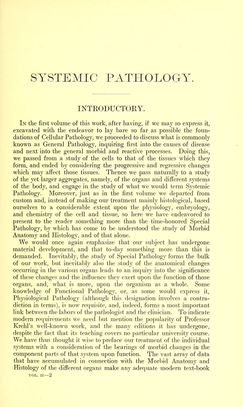 SYSTEMIC PATHOLOGY. INTRODUCTORY. In the first volume of this work, after having, if we may so express it, excavated with the endeavor to lay bare so far as possible the foun- dations of Cellular Pathology, we proceeded to discuss what is commonly known as General Pathology, inquiring first into the causes of disease and next into the general morbid and reactive processes. Doing this, we passed from a study of the cells to that of the tissues which they form, and ended by considering the progressive and regressive changes which may affect those tissues. Thence we pass naturally to a study of the yet larger aggregates, namely, of the organs and different systems of the body, and engage in the study of what we would term Systemic Pathology. Moreover, just as in the first volume we departed from custom and, instead of making our treatment mainly histological, based ourselves to a considerable extent upon the physiology, embryology, and chemistry of the cell and tissue, so here we have endeavored to present to the reader something more than the time-honored Special Pathology, by which has come to be understood the study of Morbid Anatomy and Histology, and of that alone. We would once again emphasize that our subject has undergone material development, and that to-day something more than this is demanded. Inevitably, the study of Special Pathology forms the bulk of our work, but inevitably also the study of the anatomical changes occurring in the various organs leads to an inquiry into the significance of these changes and the influence they exert upon the function of those organs, and, what is more, upon the organism as a whole. Some knowledge of Functional Pathology, or, as some would express it, Physiological Pathology (although this designation involves a contra- diction in terms), is now requisite, and, indeed, forms a most important link between the labors of the pathologist and the clinician. To indicate modern requirements we need but mention the popularity of Professor Krehl’s well-known work, and the many editions it has undergone, despite the fact that its teaching covers no particular university course. We have thus thought it wise to preface our treatment of the individual systems with a consideration of the bearings of morbid changes in the component parts of that system upon function. The vast array of data that have accumulated in connection with the Morbid Anatomy and Histology of the different organs make any adequate modern text-book VOL. II—2