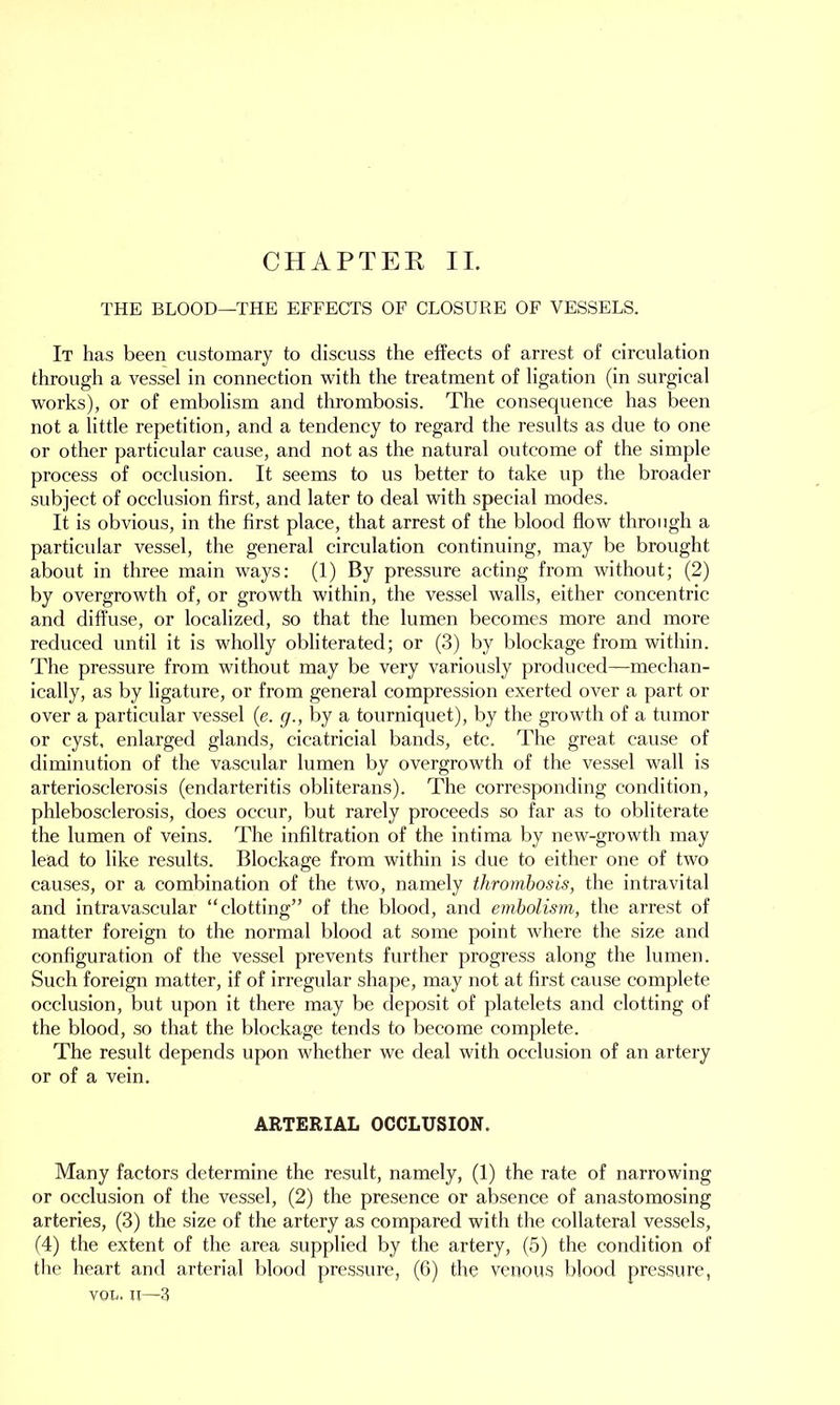 THE BLOOD—THE EFFECTS OF CLOSURE OF VESSELS. It has been customary to discuss the effects of arrest of circulation through a vessel in connection with the treatment of ligation (in surgical works), or of embolism and thrombosis. The consequence has been not a little repetition, and a tendency to regard the results as due to one or other particular cause, and not as the natural outcome of the simple process of occlusion. It seems to us better to take up the broader subject of occlusion first, and later to deal with special modes. It is obvious, in the first place, that arrest of the blood flow through a particular vessel, the general circulation continuing, may be brought about in three main ways: (1) By pressure acting from without; (2) by overgrowth of, or growth within, the vessel walls, either concentric and diffuse, or localized, so that the lumen becomes more and more reduced until it is wholly obliterated; or (3) by blockage from within. The pressure from without may be very variously produced—mechan- ically, as by ligature, or from general compression exerted over a part or over a particular vessel (e. g., by a tourniquet), by the growth of a tumor or cyst, enlarged glands, cicatricial bands, etc. The great cause of diminution of the vascular lumen by overgrowth of the vessel wall is arteriosclerosis (endarteritis obliterans). The corresponding condition, phlebosclerosis, does occur, but rarely proceeds so far as to obliterate the lumen of veins. The infiltration of the intima by new-growth may lead to like results. Blockage from within is due to either one of two causes, or a combination of the two, namely thrombosis, the intravital and intravascular “clotting” of the blood, and embolism, the arrest of matter foreign to the normal blood at some point where the size and configuration of the vessel prevents further progress along the lumen. Such foreign matter, if of irregular shape, may not at first cause complete occlusion, but upon it there may be deposit of platelets and clotting of the blood, so that the blockage tends to become complete. The result depends upon whether we deal with occlusion of an artery or of a vein. ARTERIAL OCCLUSION. Many factors determine the result, namely, (1) the rate of narrowing or occlusion of the vessel, (2) the presence or absence of anastomosing arteries, (3) the size of the artery as compared with the collateral vessels, (4) the extent of the area supplied by the artery, (5) the condition of the heart and arterial blood pressure, (6) the venous blood pressure, vol, n—3