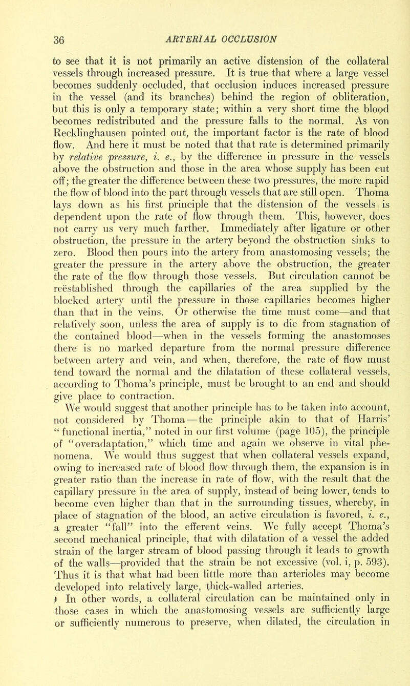 to see that it is not primarily an active distension of the collateral vessels through increased pressure. It is true that where a large vessel becomes suddenly occluded, that occlusion induces increased pressure in the vessel (and its branches) behind the region of obliteration, but this is only a temporary state; within a very short time the blood becomes redistributed and the pressure falls to the normal. As von Recklinghausen pointed out, the important factor is the rate of blood flow. And here it must be noted that that rate is determined primarily by relative 'pressure, i. e., by the difference in pressure in the vessels above the obstruction and those in the area whose supply has been cut off; the greater the difference between these two pressures, the more rapid the flow of blood into the part through vessels that are still open. Thoma lays down as his first principle that the distension of the vessels is dependent upon the rate of flow through them. This, however, does not carry us very much farther. Immediately after ligature or other obstruction, the pressure in the artery beyond the obstruction sinks to zero. Blood then pours into the artery from anastomosing vessels; the greater the pressure in the artery above the obstruction, the greater the rate of the flow through those vessels. But circulation cannot be reestablished through the capillaries of the area supplied by the blocked artery until the pressure in those capillaries becomes higher than that in the veins. Or otherwise the time must come—and that relatively soon, unless the area of supply is to die from stagnation of the contained blood—when in the vessels forming the anastomoses there is no marked departure from the normal pressure difference between artery and vein, and when, therefore, the rate of flow must tend toward the normal and the dilatation of these collateral vessels, according to Thoma’s principle, must be brought to an end and should give place to contraction. We would suggest that another principle has to be taken into account, not considered by Thoma — the principle akin to that of Harris’ “ functional inertia,” noted in our first volume (page 105), the principle of “overadaptation,” which time and again we observe in vital phe- nomena. We would thus suggest that when collateral vessels expand, owing to increased rate of blood flow through them, the expansion is in greater ratio than the increase in rate of flow, with the result that the capillary pressure in the area of supply, instead of being lower, tends to become even higher than that in the surrounding tissues, whereby, in place of stagnation of the blood, an active circulation is favored, i. e., a greater “fall” into the efferent veins. We fully accept Thoma’s second mechanical principle, that with dilatation of a vessel the added strain of the larger stream of blood passing through it leads to growth of the walls—provided that the strain be not excessive (vol. i, p. 593). Thus it is that what had been little more than arterioles may become developed into relatively large, thick-walled arteries. > In other words, a collateral circulation can be maintained only in those cases in which the anastomosing vessels are sufficiently large or sufficiently numerous to preserve, when dilated, the circulation in
