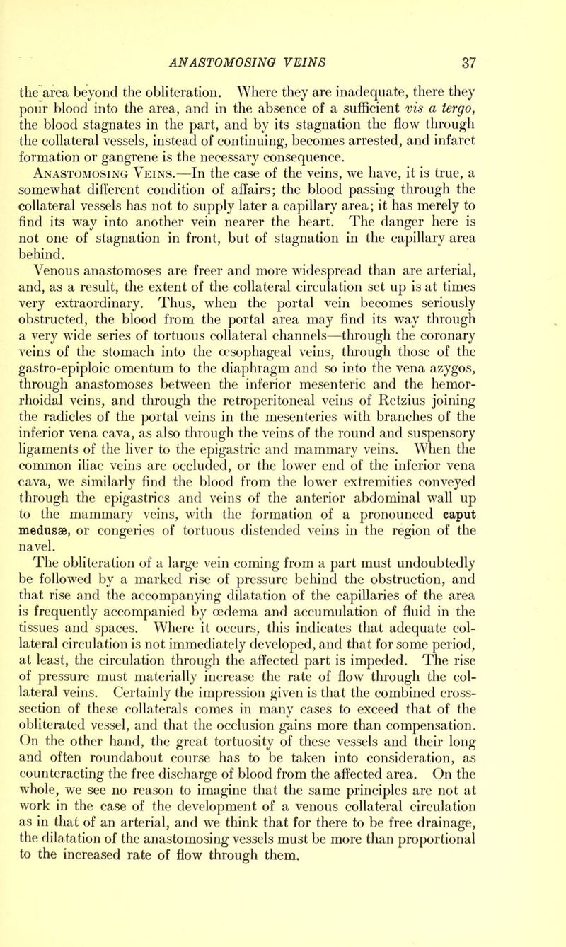 the area beyond the obliteration. Where they are inadequate, there they pour blood into the area, and in the absence of a sufficient vis a tergo, the blood stagnates in the part, and by its stagnation the flow through the collateral vessels, instead of continuing, becomes arrested, and infarct formation or gangrene is the necessary consequence. Anastomosing Veins.—In the case of the veins, we have, it is true, a somewhat different condition of affairs; the blood passing through the collateral vessels has not to supply later a capillary area; it has merely to find its way into another vein nearer the heart. The danger here is not one of stagnation in front, but of stagnation in the capillary area behind. Venous anastomoses are freer and more widespread than are arterial, and, as a result, the extent of the collateral circulation set up is at times very extraordinary. Thus, when the portal vein becomes seriously obstructed, the blood from the portal area may find its way through a very wide series of tortuous collateral channels—through the coronary veins of the stomach into the oesophageal veins, through those of the gastro-epiploic omentum to the diaphragm and so into the vena azygos, through anastomoses between the inferior mesenteric and the hemor- rhoidal veins, and through the retroperitoneal veins of Retzius joining the radicles of the portal veins in the mesenteries with branches of the inferior vena cava, as also through the veins of the round and suspensory ligaments of the liver to the epigastric and mammary veins. When the common iliac veins are occluded, or the lower end of the inferior vena cava, we similarly find the blood from the lower extremities conveyed through the epigastrics and veins of the anterior abdominal wall up to the mammary veins, with the formation of a pronounced caput medusae, or congeries of tortuous distended veins in the region of the navel. The obliteration of a large vein coming from a part must undoubtedly be followed by a marked rise of pressure behind the obstruction, and that rise and the accompanying dilatation of the capillaries of the area is frequently accompanied by oedema and accumulation of fluid in the tissues and spaces. Where it occurs, this indicates that adequate col- lateral circulation is not immediately developed, and that for some period, at least, the circulation through the affected part is impeded. The rise of pressure must materially increase the rate of flow through the col- lateral veins. Certainly the impression given is that the combined cross- section of these collaterals comes in many cases to exceed that of the obliterated vessel, and that the occlusion gains more than compensation. On the other hand, the great tortuosity of these vessels and their long and often roundabout course has to be taken into consideration, as counteracting the free discharge of blood from the affected area. On the whole, we see no reason to imagine that the same principles are not at work in the case of the development of a venous collateral circulation as in that of an arterial, and we think that for there to be free drainage, the dilatation of the anastomosing vessels must be more than proportional to the increased rate of flow through them.
