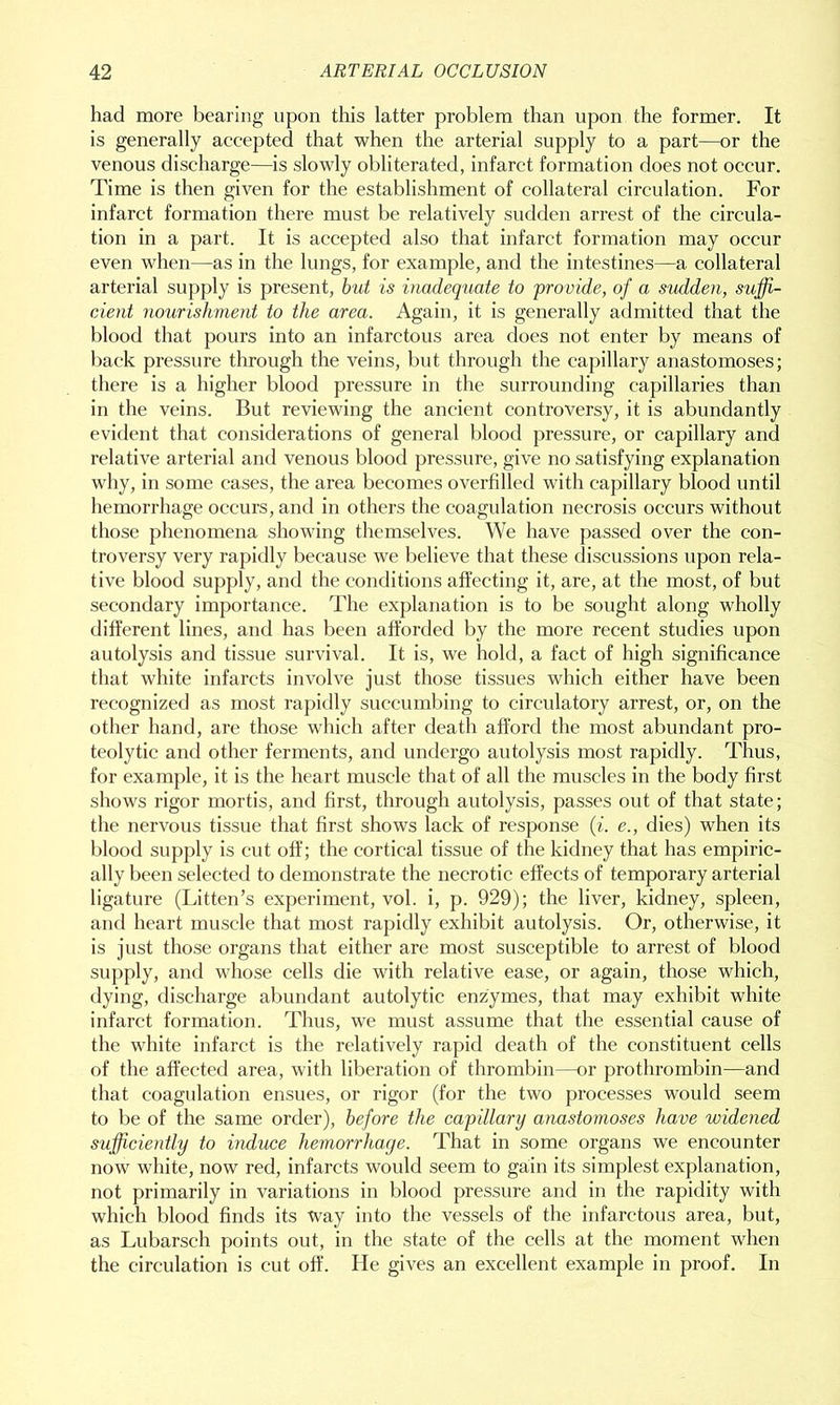 had more bearing upon this latter problem than upon the former. It is generally accepted that when the arterial supply to a part—or the venous discharge—is slowly obliterated, infarct formation does not occur. Time is then given for the establishment of collateral circulation. For infarct formation there must be relatively sudden arrest of the circula- tion in a part. It is accepted also that infarct formation may occur even when—as in the lungs, for example, and the intestines—a collateral arterial supply is present, but is inadequate to provide, of a sudden, suffi- cient nourishment to the area. Again, it is generally admitted that the blood that pours into an infarctous area does not enter by means of back pressure through the veins, but through the capillary anastomoses; there is a higher blood pressure in the surrounding capillaries than in the veins. But reviewing the ancient controversy, it is abundantly evident that considerations of general blood pressure, or capillary and relative arterial and venous blood pressure, give no satisfying explanation why, in some cases, the area becomes overfilled with capillary blood until hemorrhage occurs, and in others the coagulation necrosis occurs without those phenomena showing themselves. We have passed over the con- troversy very rapidly because we believe that these discussions upon rela- tive blood supply, and the conditions affecting it, are, at the most, of but secondary importance. The explanation is to be sought along wholly different lines, and has been afforded by the more recent studies upon autolysis and tissue survival. It is, we hold, a fact of high significance that white infarcts involve just those tissues which either have been recognized as most rapidly succumbing to circulatory arrest, or, on the other hand, are those which after death afford the most abundant pro- teolytic and other ferments, and undergo autolysis most rapidly. Thus, for example, it is the heart muscle that of all the muscles in the body first shows rigor mortis, and first, through autolysis, passes out of that state; the nervous tissue that first shows lack of response (i. e., dies) when its blood supply is cut off; the cortical tissue of the kidney that has empiric- ally been selected to demonstrate the necrotic effects of temporary arterial ligature (Litten’s experiment, vol. i, p. 929); the liver, kidney, spleen, and heart muscle that most rapidly exhibit autolysis. Or, otherwise, it is just those organs that either are most susceptible to arrest of blood supply, and whose cells die with relative ease, or again, those which, dying, discharge abundant autolytic enzymes, that may exhibit white infarct formation. Thus, we must assume that the essential cause of the white infarct is the relatively rapid death of the constituent cells of the affected area, with liberation of thrombin—or prothrombin—and that coagulation ensues, or rigor (for the two processes would seem to be of the same order), before the capillary anastomoses have widened sufficiently to induce hemorrhage. That in some organs we encounter now white, now red, infarcts would seem to gain its simplest explanation, not primarily in variations in blood pressure and in the rapidity with which blood finds its Way into the vessels of the infarctous area, but, as Lubarsch points out, in the state of the cells at the moment when the circulation is cut off. He gives an excellent example in proof. In